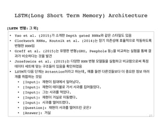 LSTM(Long Short Term Memory) Architecture
27
•  Yao et al. (2015)가 소개한 Depth gated RNNs와 같은 스타일도 있음
•  Clockwork RNNs, Koutnik et al. (2014)는 장기 의존성에 효율적으로 작동하도록
변형한 RNN임
•  Greff et al. (2015)는 유명한 변형(GRU, Peephole 등)을 비교하는 실험을 통해 결
과가 비슷하다는 것을 발견
•  Jozefowics et al. (2015)는 다양한 RNN 변형 모델들을 실험하고 비교함으로써 특정
데이터 세트에 맞는 구조들이 있음을 확인하였음
•  LSTM의 다음 단계는 Attention이라고 하는데, 예를 들면 다른것들보다 더 중요한 정보 여러
개를 취합하는 것임
•  [Input]: 재현이 침대에서 일어났다.
•  [Input]: 재현이 테이블로 가서 사과를 집어들었다.
•  [Input]: 그는 사과를 먹었다.
•  [Input]: 재현이 거실로 이동했다.
•  [Input]: 사과를 떨어뜨렸다.
•  [Question]: 재현이 사과를 떨어뜨린 곳은?
•  [Answer]: 거실
[LSTM 변형: 그 외]
 