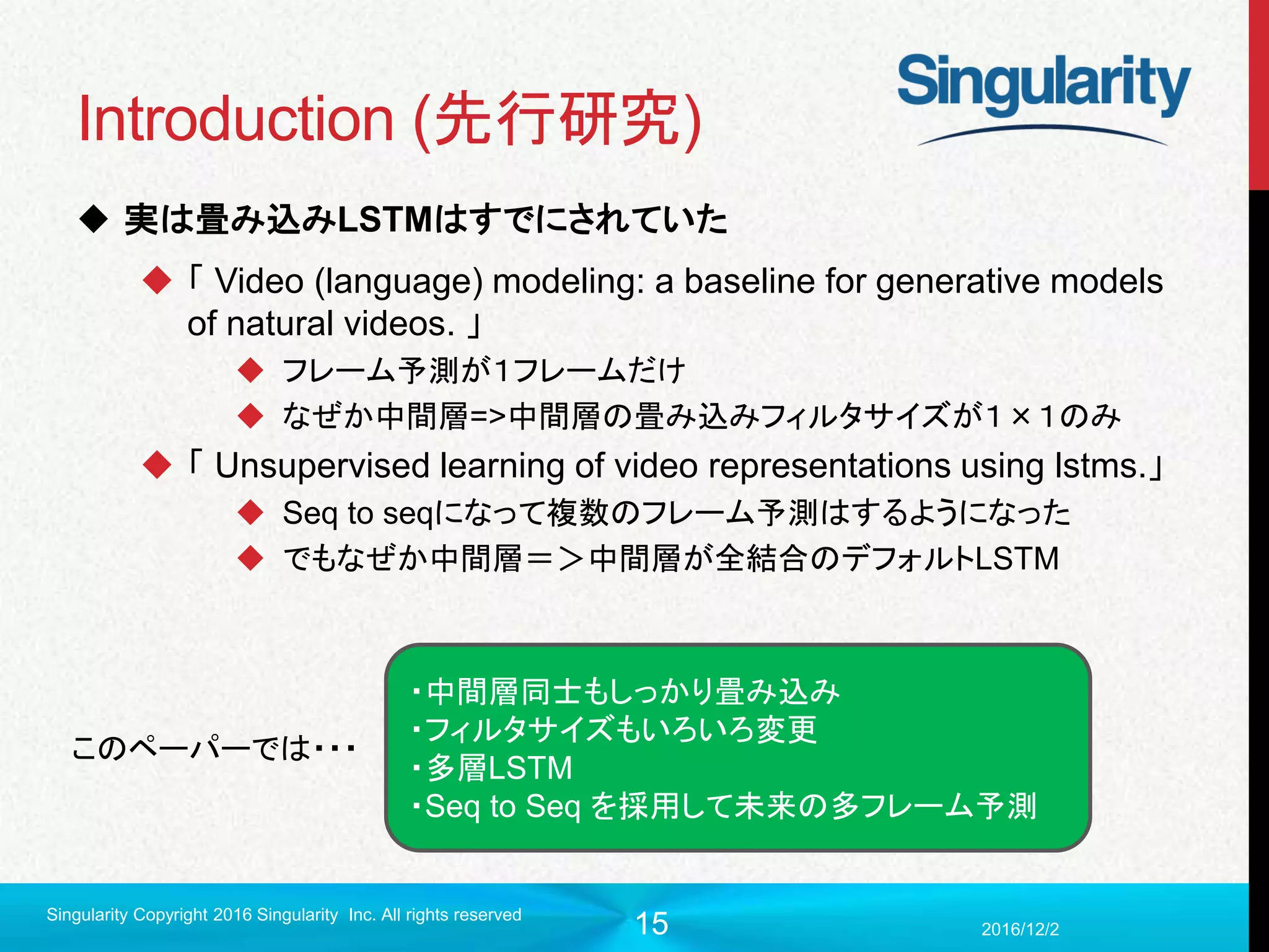 15
Introduction (先行研究)
 実は畳み込みLSTMはすでにされていた
 「 Video (language) modeling: a baseline for generative models
of natural videos. 」
 フレーム予測が１フレームだけ
 なぜか中間層=>中間層の畳み込みフィルタサイズが１×１のみ
 「 Unsupervised learning of video representations using lstms.」
 Seq to seqになって複数のフレーム予測はするようになった
 でもなぜか中間層＝＞中間層が全結合のデフォルトLSTM
2016/12/2
Singularity Copyright 2016 Singularity Inc. All rights reserved
・中間層同士もしっかり畳み込み
・フィルタサイズもいろいろ変更
・多層LSTM
・Seq to Seq を採用して未来の多フレーム予測
このペーパーでは・・・
 