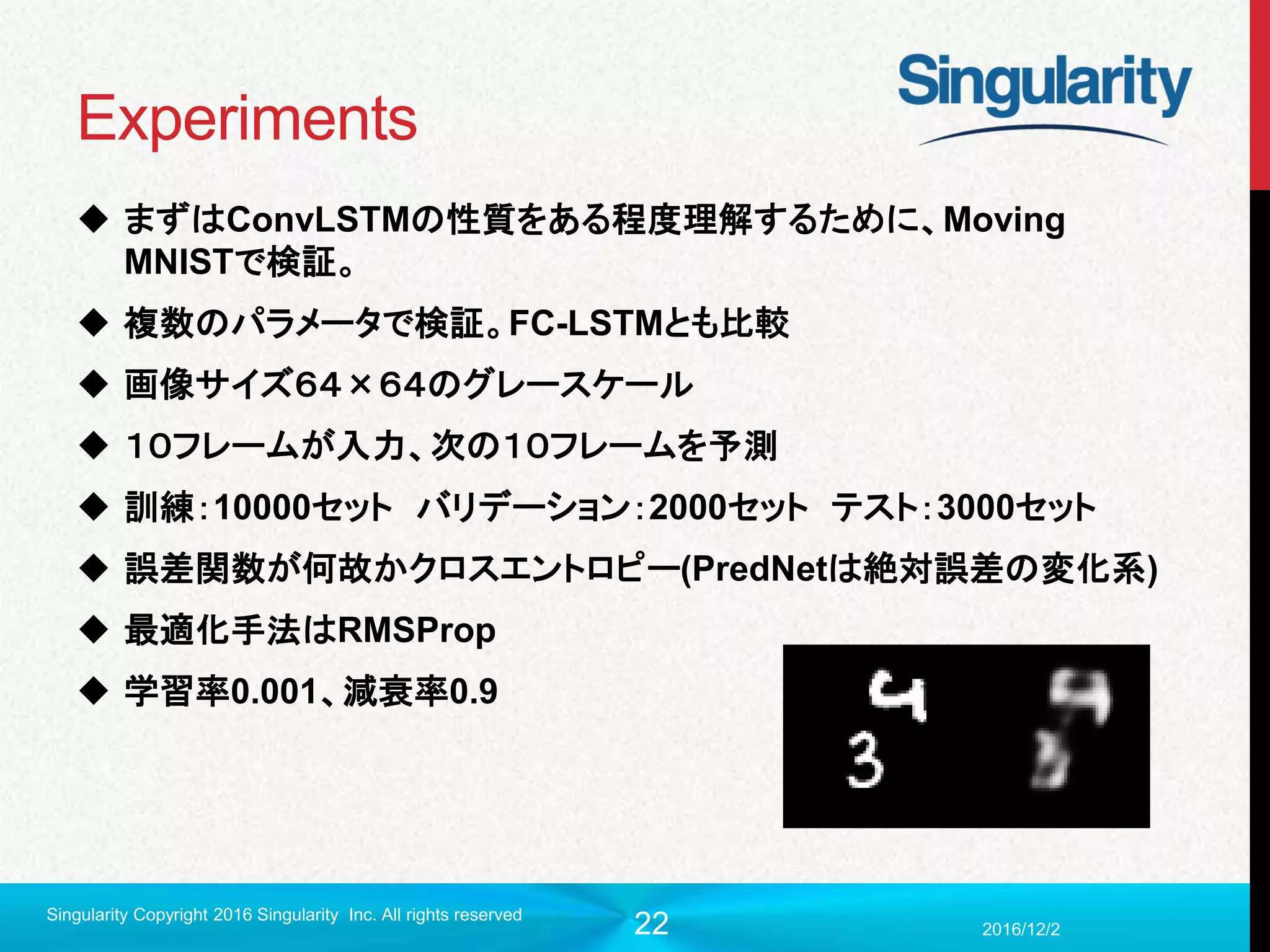 22
Experiments
 まずはConvLSTMの性質をある程度理解するために、Moving
MNISTで検証。
 複数のパラメータで検証。FC-LSTMとも比較
 画像サイズ６４×６４のグレースケール
 １０フレームが入力、次の１０フレームを予測
 訓練：10000セット バリデーション：2000セット テスト：3000セット
 誤差関数が何故かクロスエントロピー(PredNetは絶対誤差の変化系)
 最適化手法はRMSProp
 学習率0.001、減衰率0.9
2016/12/2
Singularity Copyright 2016 Singularity Inc. All rights reserved
 
