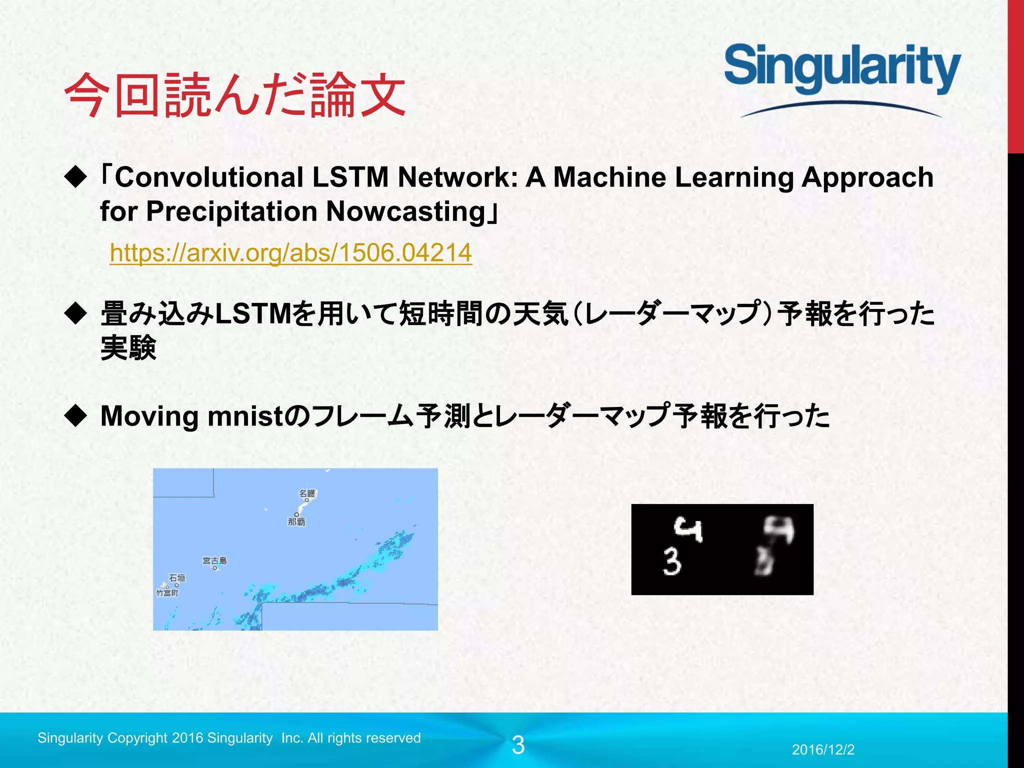 3
今回読んだ論文
 「Convolutional LSTM Network: A Machine Learning Approach
for Precipitation Nowcasting」
 畳み込みLSTMを用いて短時間の天気（レーダーマップ）予報を行った
実験
 Moving mnistのフレーム予測とレーダーマップ予報を行った
2016/12/2
Singularity Copyright 2016 Singularity Inc. All rights reserved
https://arxiv.org/abs/1506.04214
 