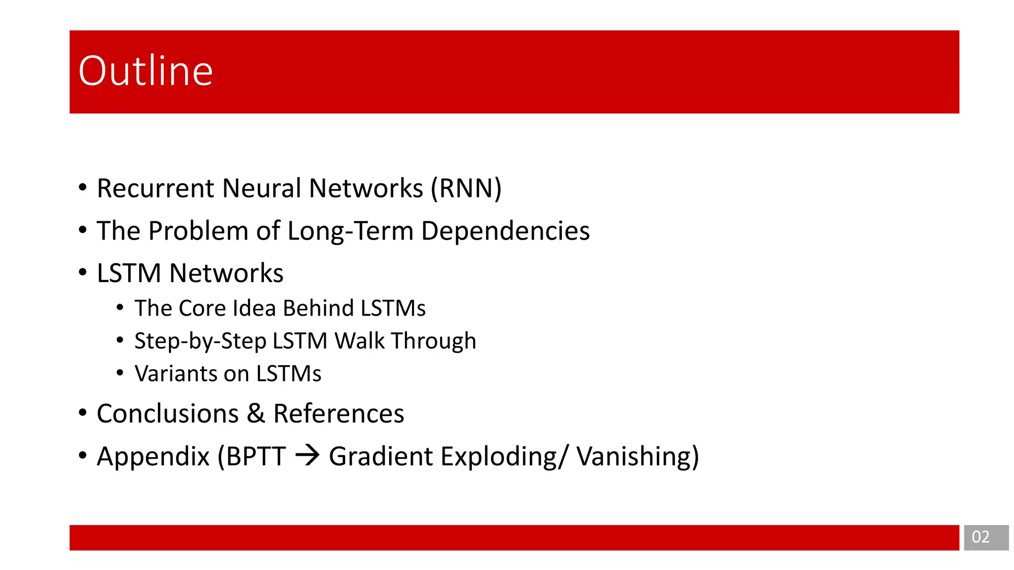 • Recurrent Neural Networks (RNN)
• The Problem of Long-Term Dependencies
• LSTM Networks
• The Core Idea Behind LSTMs
• Step-by-Step LSTM Walk Through
• Variants on LSTMs
• Conclusions & References
• Appendix (BPTT  Gradient Exploding/ Vanishing)
02
Outline
 