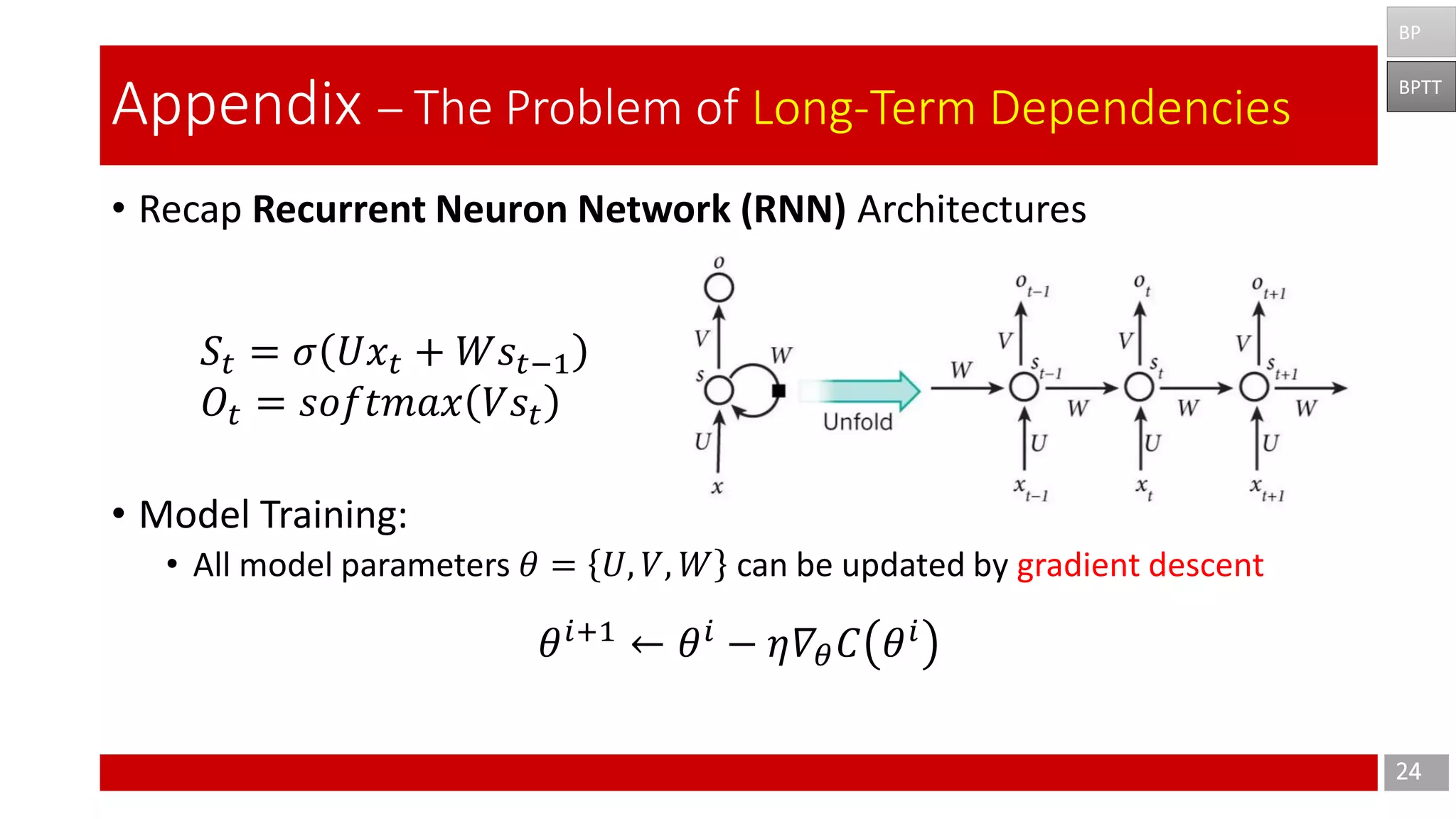 • Recap Recurrent Neuron Network (RNN) Architectures
• Model Training:
• All model parameters 𝜃 = 𝑈, 𝑉, 𝑊 can be updated by gradient descent
24
Appendix – The Problem of Long-Term Dependencies
BPTT
BP
𝑆𝑡 = 𝜎 𝑈𝑥𝑡 + 𝑊𝑠𝑡−1
𝑂𝑡 = 𝑠𝑜𝑓𝑡𝑚𝑎𝑥 𝑉𝑠𝑡
𝜃 𝑖+1
← 𝜃 𝑖
− 𝜂𝛻𝜃 𝐶 𝜃 𝑖
 