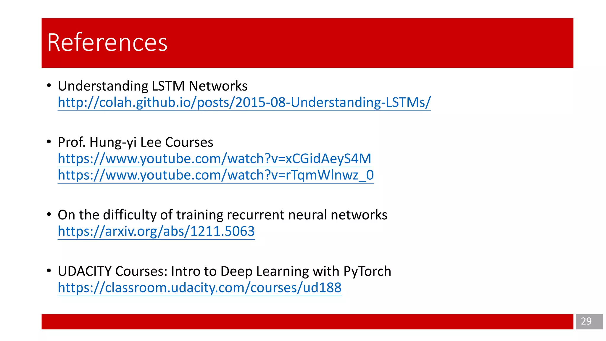 • Understanding LSTM Networks
http://colah.github.io/posts/2015-08-Understanding-LSTMs/
• Prof. Hung-yi Lee Courses
https://www.youtube.com/watch?v=xCGidAeyS4M
https://www.youtube.com/watch?v=rTqmWlnwz_0
• On the difficulty of training recurrent neural networks
https://arxiv.org/abs/1211.5063
• UDACITY Courses: Intro to Deep Learning with PyTorch
https://classroom.udacity.com/courses/ud188
29
References
 