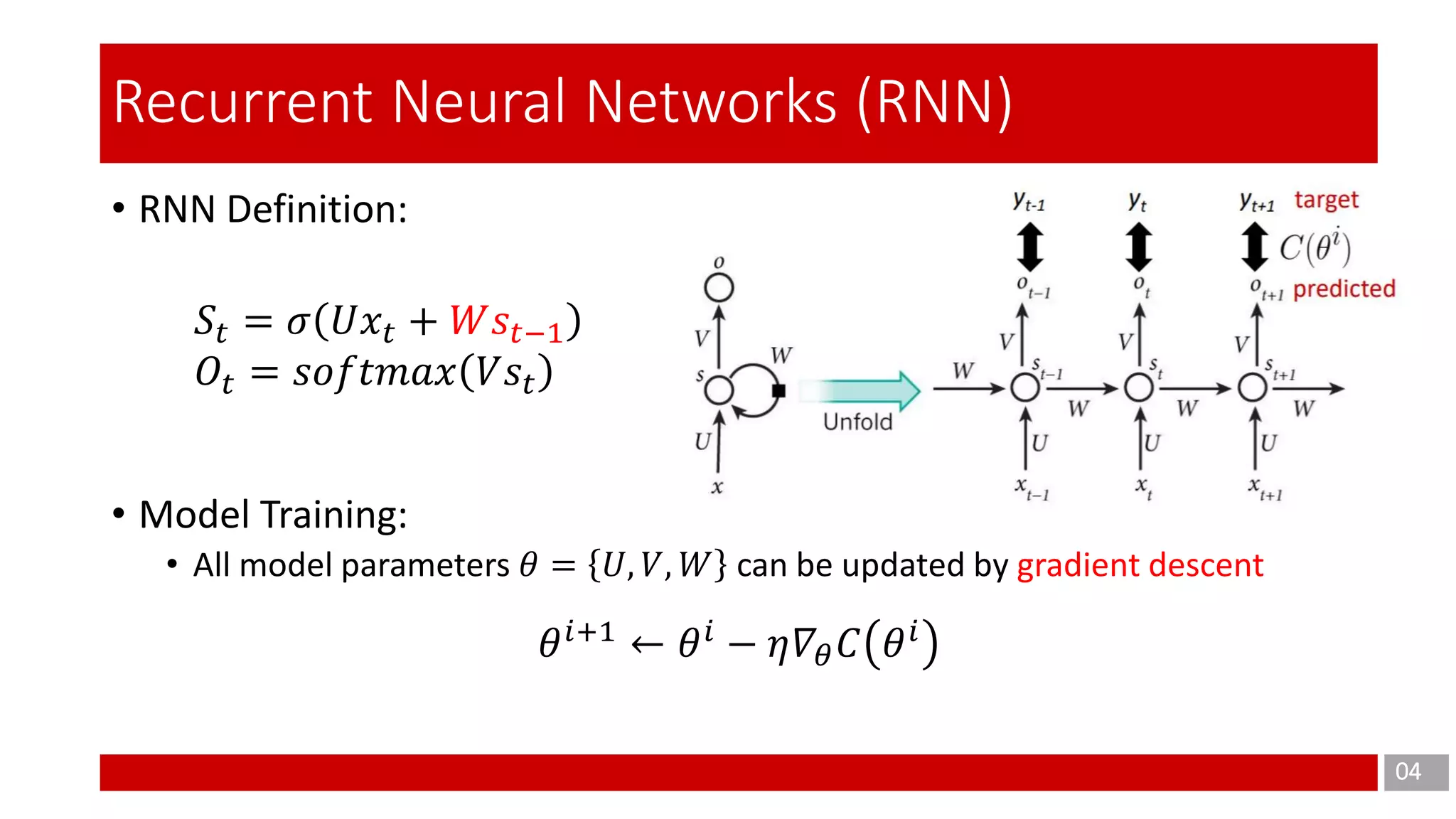• RNN Definition:
• Model Training:
• All model parameters 𝜃 = 𝑈, 𝑉, 𝑊 can be updated by gradient descent
04
Recurrent Neural Networks (RNN)
𝑆𝑡 = 𝜎 𝑈𝑥𝑡 + 𝑊𝑠𝑡−1
𝑂𝑡 = 𝑠𝑜𝑓𝑡𝑚𝑎𝑥 𝑉𝑠𝑡
𝜃 𝑖+1
← 𝜃 𝑖
− 𝜂𝛻𝜃 𝐶 𝜃 𝑖
 