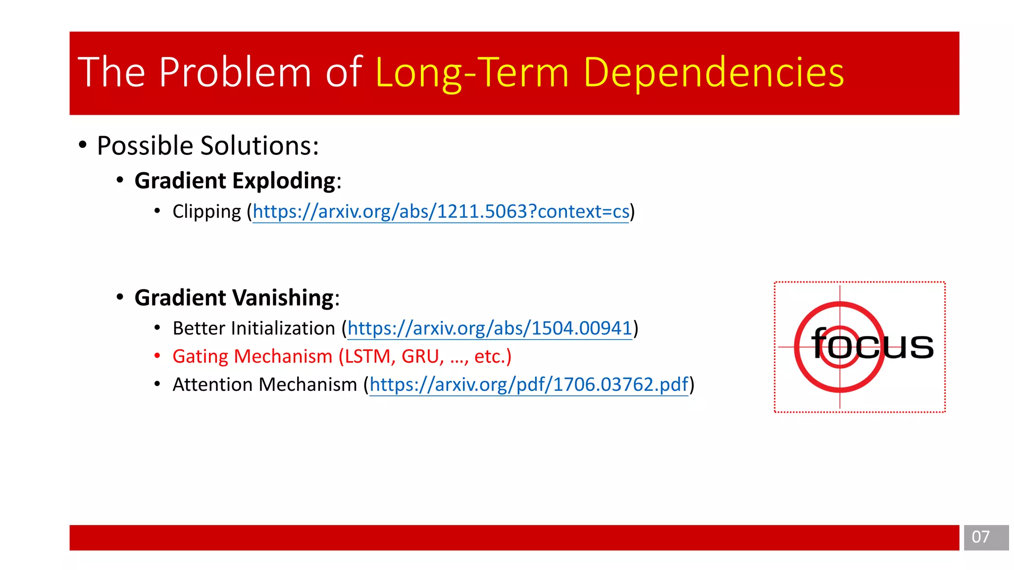 • Possible Solutions:
• Gradient Exploding:
• Clipping (https://arxiv.org/abs/1211.5063?context=cs)
• Gradient Vanishing:
• Better Initialization (https://arxiv.org/abs/1504.00941)
• Gating Mechanism (LSTM, GRU, …, etc.)
• Attention Mechanism (https://arxiv.org/pdf/1706.03762.pdf)
07
The Problem of Long-Term Dependencies
 