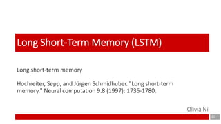 Long short-term memory
Hochreiter, Sepp, and Jürgen Schmidhuber. "Long short-term
memory." Neural computation 9.8 (1997): 1735-1780.
01
Long Short-Term Memory (LSTM)
Olivia Ni
 