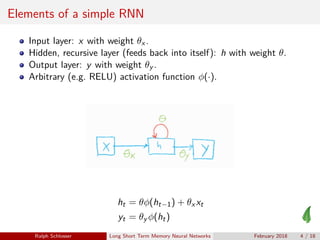 Elements of a simple RNN
Input layer: x with weight θx .
Hidden, recursive layer (feeds back into itself): h with weight θ.
Output layer: y with weight θy .
Arbitrary (e.g. RELU) activation function φ(·).
ht = θφ(ht−1) + θx xt
yt = θy φ(ht)
Ralph Schlosser Long Short Term Memory Neural Networks February 2018 4 / 18
 
