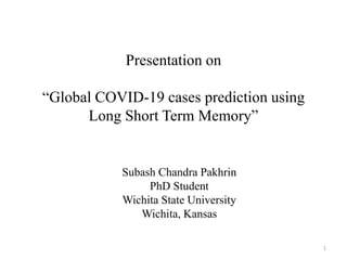 Presentation on
“Global COVID-19 cases prediction using
Long Short Term Memory”
Subash Chandra Pakhrin
PhD Student
Wichita State University
Wichita, Kansas
1
 