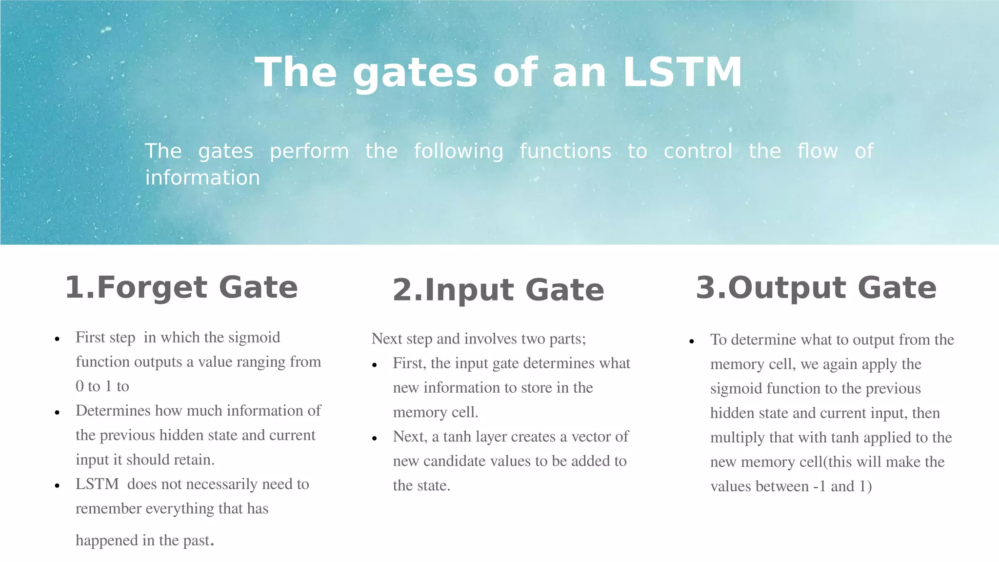 1.Forget Gate
● First step in which the sigmoid
function outputs a value ranging from
0 to 1 to
● Determines how much information of
the previous hidden state and current
input it should retain.
● LSTM does not necessarily need to
remember everything that has
happened in the past.
2.Input Gate 3.Output Gate
The gates of an LSTM
The gates perform the following functions to control the flow of
information
Next step and involves two parts;
● First, the input gate determines what
new information to store in the
memory cell.
● Next, a tanh layer creates a vector of
new candidate values to be added to
the state.
● To determine what to output from the
memory cell, we again apply the
sigmoid function to the previous
hidden state and current input, then
multiply that with tanh applied to the
new memory cell(this will make the
values between -1 and 1)
 