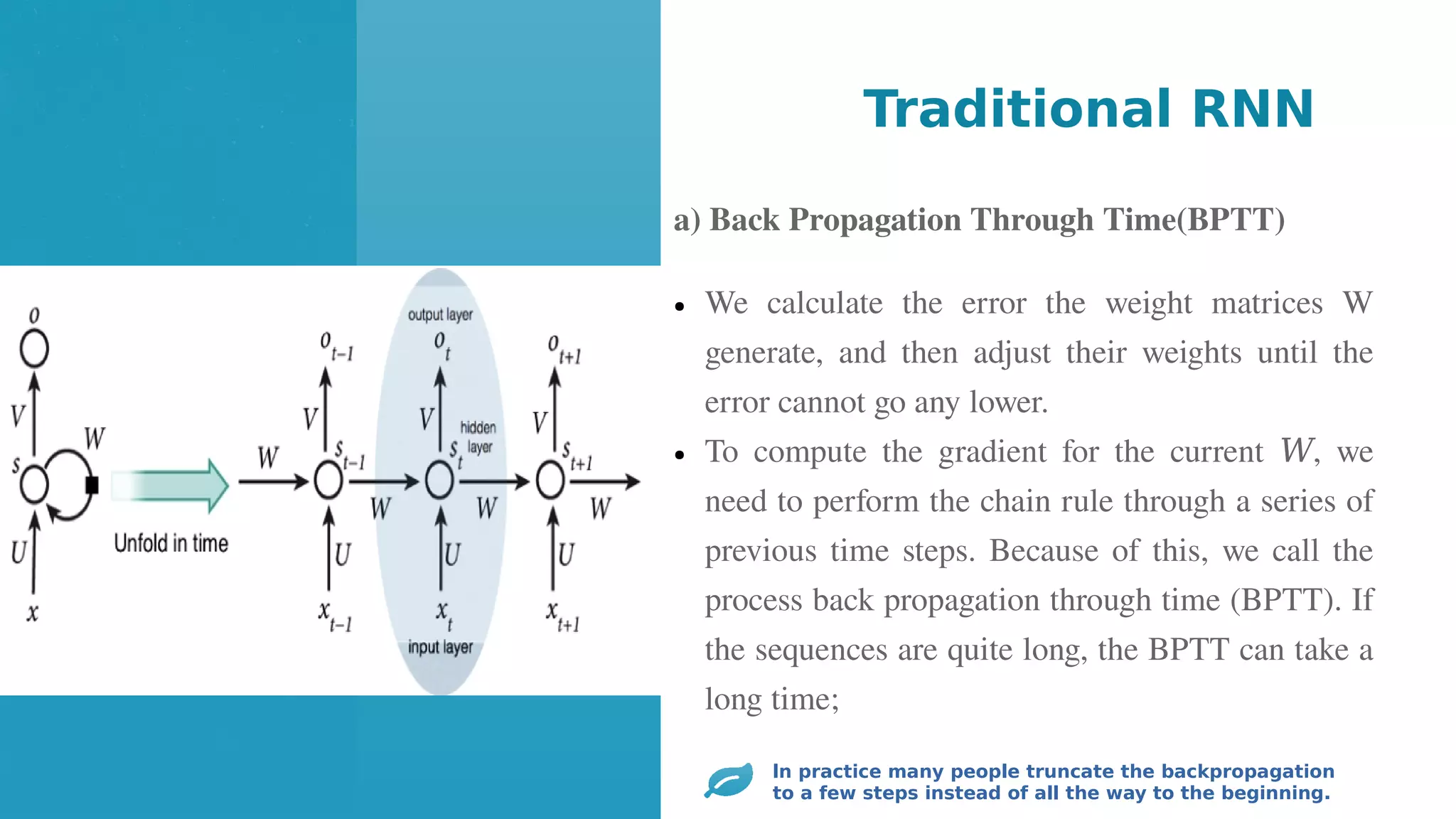● We calculate the error the weight matrices W
generate, and then adjust their weights until the
error cannot go any lower.
● To compute the gradient for the current , we
𝑊
need to perform the chain rule through a series of
previous time steps. Because of this, we call the
process back propagation through time (BPTT). If
the sequences are quite long, the BPTT can take a
long time;
Traditional RNN
ln practice many people truncate the backpropagation
to a few steps instead of all the way to the beginning.
a) Back Propagation Through Time(BPTT)
 
