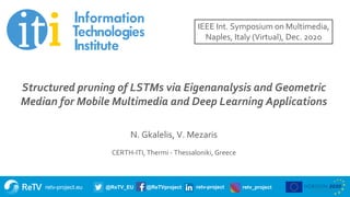 retv-project.eu @ReTV_EU @ReTVproject retv-project retv_project
Title of presentation
Subtitle
Name of presenter
Date
Structured pruning of LSTMs via Eigenanalysis and Geometric
Median for Mobile Multimedia and Deep Learning Applications
N. Gkalelis, V. Mezaris
CERTH-ITI, Thermi - Thessaloniki, Greece
IEEE Int. Symposium on Multimedia,
Naples, Italy (Virtual), Dec. 2020
 