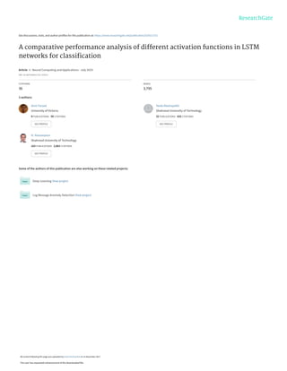 See discussions, stats, and author profiles for this publication at: https://www.researchgate.net/publication/320511751
A comparative performance analysis of different activation functions in LSTM
networks for classiﬁcation
Article  in  Neural Computing and Applications · July 2019
DOI: 10.1007/s00521-017-3210-6
CITATIONS
36
READS
3,795
3 authors:
Some of the authors of this publication are also working on these related projects:
Deep Learning View project
Log Message Anomaly Detection View project
Amir Farzad
University of Victoria
9 PUBLICATIONS   59 CITATIONS   
SEE PROFILE
Hoda Mashayekhi
Shahrood University of Technology
32 PUBLICATIONS   632 CITATIONS   
SEE PROFILE
H. Hassanpour
Shahrood University of Technology
163 PUBLICATIONS   2,063 CITATIONS   
SEE PROFILE
All content following this page was uploaded by Hoda Mashayekhi on 15 November 2017.
The user has requested enhancement of the downloaded file.
 