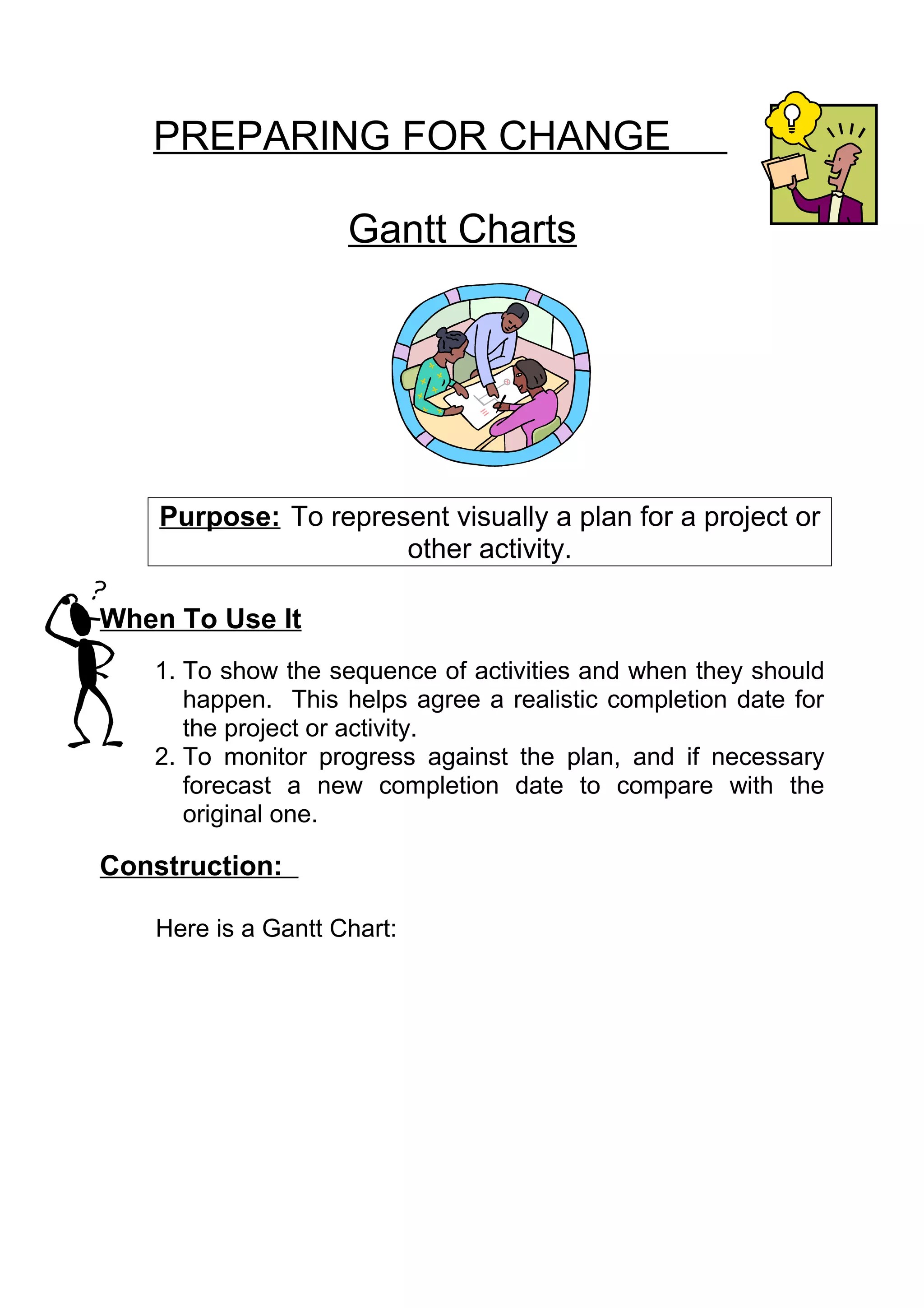 PREPARING FOR CHANGE

                    Gantt Charts




    Purpose: To represent visually a plan for a project or
                      other activity.

When To Use It
   1. To show the sequence of activities and when they should
      happen. This helps agree a realistic completion date for
      the project or activity.
   2. To monitor progress against the plan, and if necessary
      forecast a new completion date to compare with the
      original one.

Construction:

   Here is a Gantt Chart:
 