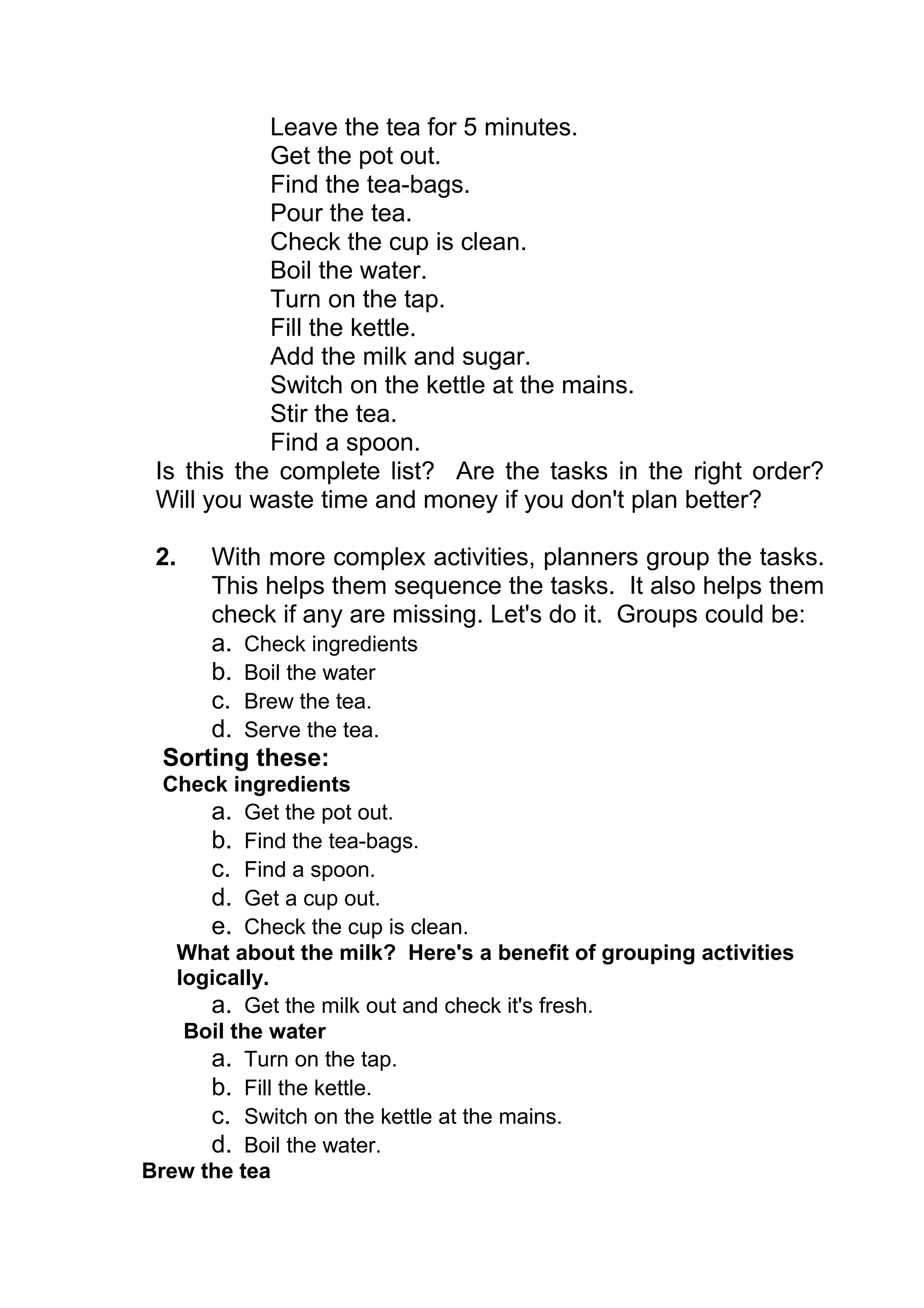 Leave the tea for 5 minutes.
            Get the pot out.
            Find the tea-bags.
            Pour the tea.
            Check the cup is clean.
            Boil the water.
            Turn on the tap.
            Fill the kettle.
            Add the milk and sugar.
            Switch on the kettle at the mains.
            Stir the tea.
            Find a spoon.
 Is this the complete list? Are the tasks in the right order?
 Will you waste time and money if you don't plan better?

 2.   With more complex activities, planners group the tasks.
      This helps them sequence the tasks. It also helps them
      check if any are missing. Let's do it. Groups could be:
      a. Check ingredients
      b. Boil the water
      c. Brew the tea.
      d. Serve the tea.
  Sorting these:
  Check ingredients
      a. Get the pot out.
      b. Find the tea-bags.
      c. Find a spoon.
      d. Get a cup out.
      e. Check the cup is clean.
   What about the milk? Here's a benefit of grouping activities
   logically.
      a. Get the milk out and check it's fresh.
    Boil the water
      a. Turn on the tap.
      b. Fill the kettle.
      c. Switch on the kettle at the mains.
      d. Boil the water.
Brew the tea
 
