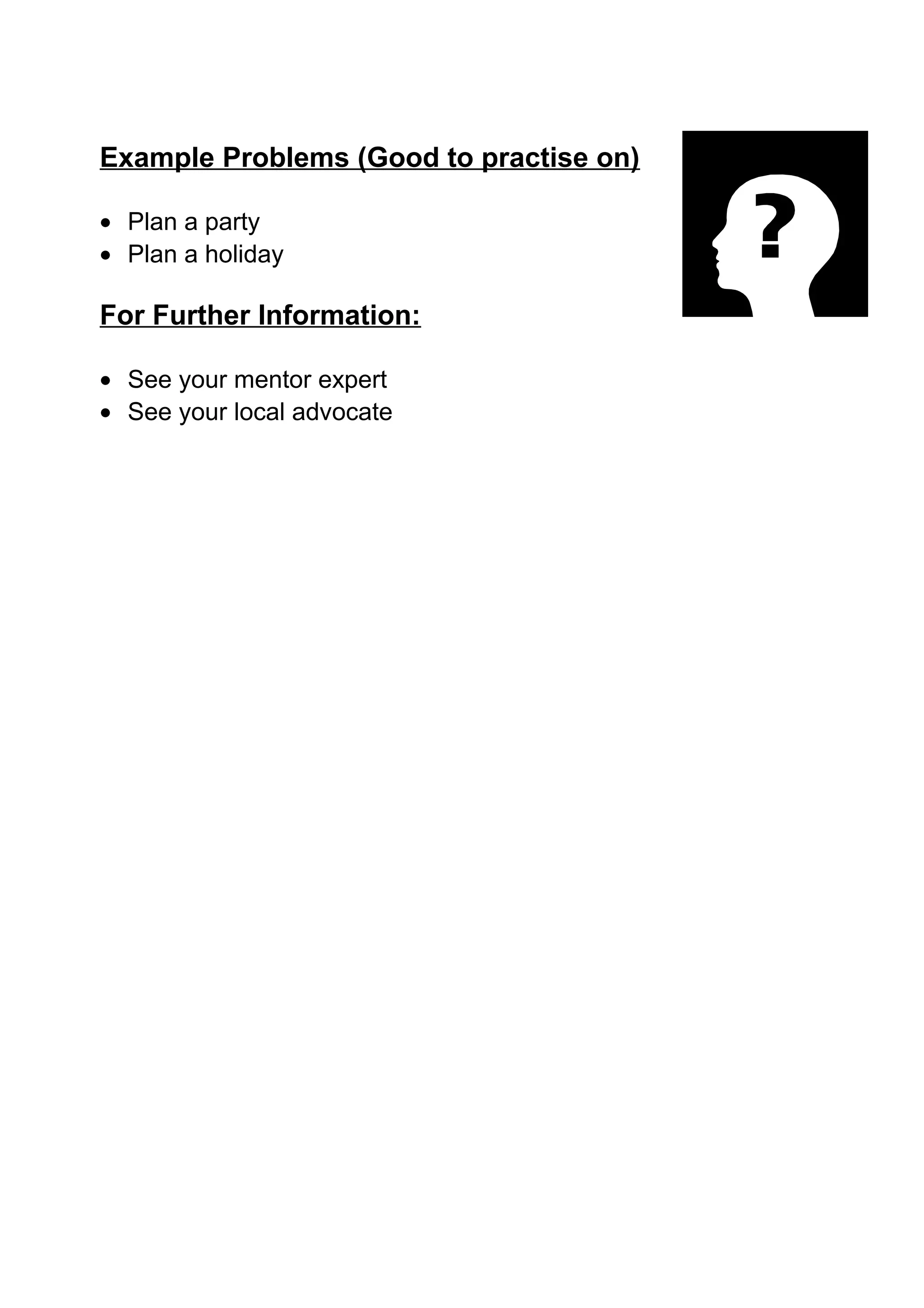 Example Problems (Good to practise on)

• Plan a party
• Plan a holiday

For Further Information:

• See your mentor expert
• See your local advocate
 