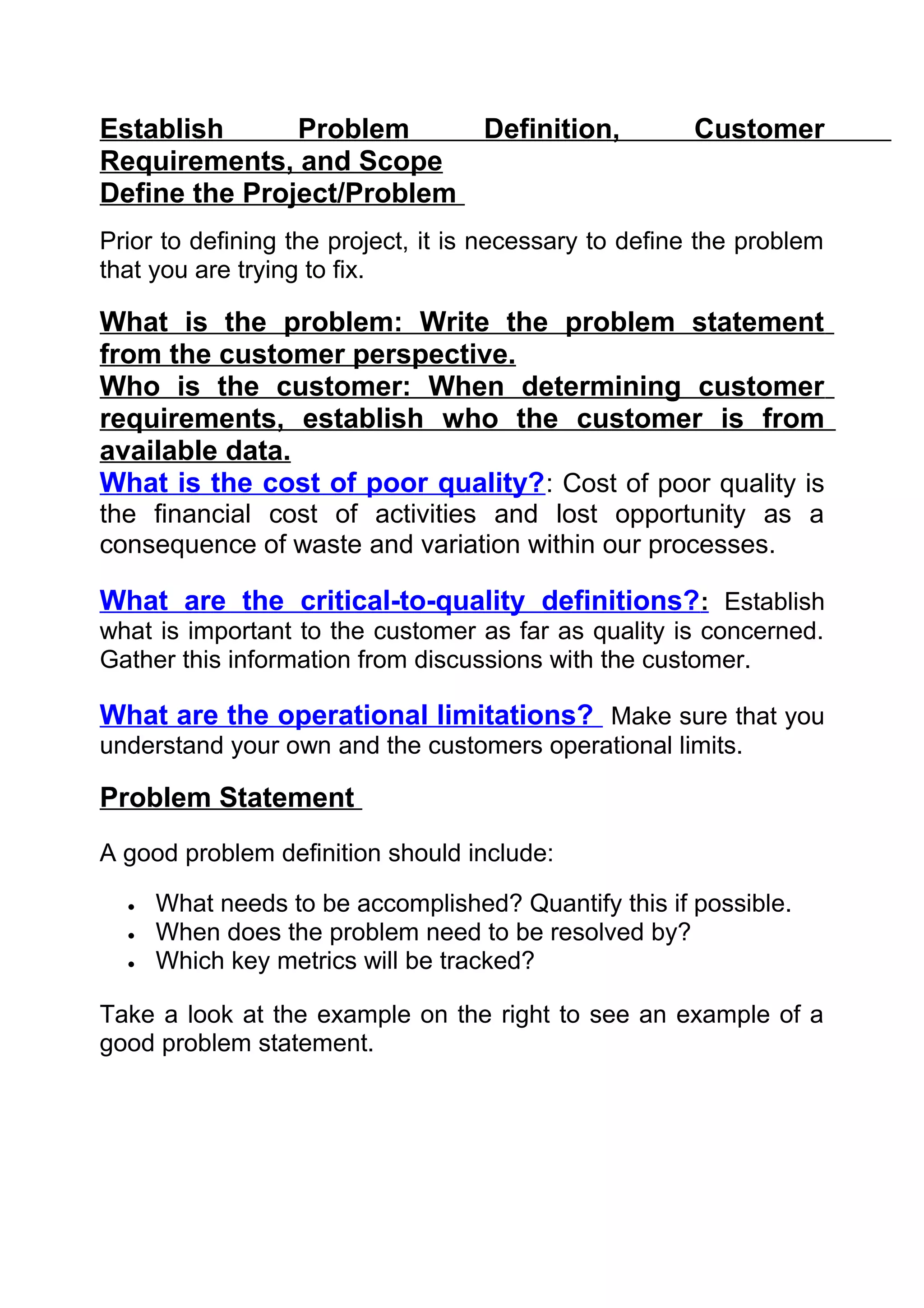 Establish      Problem     Definition,                 Customer
Requirements, and Scope
Define the Project/Problem
Prior to defining the project, it is necessary to define the problem
that you are trying to fix.

What is the problem: Write the problem statement
from the customer perspective.
Who is the customer: When determining customer
requirements, establish who the customer is from
available data.
What is the cost of poor quality? : Cost of poor quality is
the financial cost of activities and lost opportunity as a
consequence of waste and variation within our processes.

What are the critical-to-quality definitions? : Establish
what is important to the customer as far as quality is concerned.
Gather this information from discussions with the customer.

What are the operational limitations? Make sure that you
understand your own and the customers operational limits.

Problem Statement
A good problem definition should include:

  •   What needs to be accomplished? Quantify this if possible.
  •   When does the problem need to be resolved by?
  •   Which key metrics will be tracked?

Take a look at the example on the right to see an example of a
good problem statement.
 