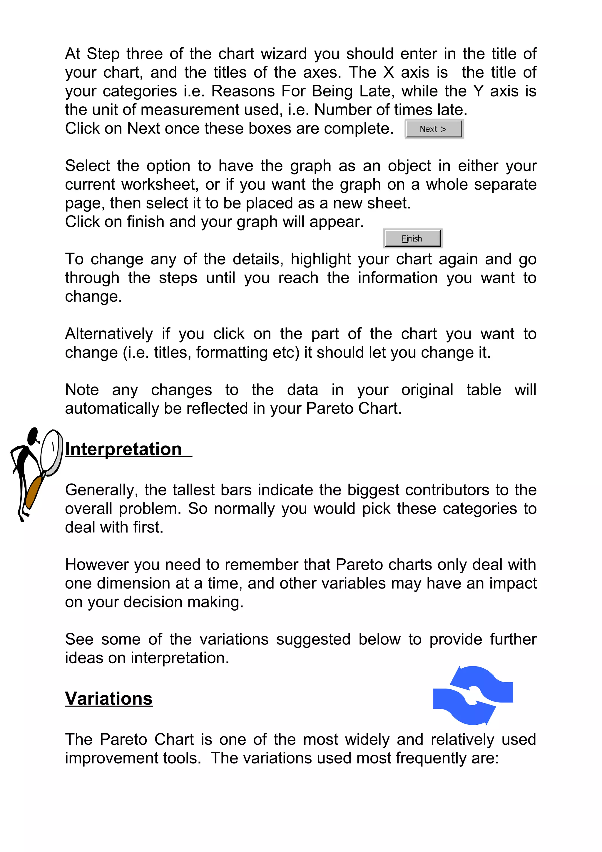 At Step three of the chart wizard you should enter in the title of
your chart, and the titles of the axes. The X axis is the title of
your categories i.e. Reasons For Being Late, while the Y axis is
the unit of measurement used, i.e. Number of times late.
Click on Next once these boxes are complete.

Select the option to have the graph as an object in either your
current worksheet, or if you want the graph on a whole separate
page, then select it to be placed as a new sheet.
Click on finish and your graph will appear.

To change any of the details, highlight your chart again and go
through the steps until you reach the information you want to
change.

Alternatively if you click on the part of the chart you want to
change (i.e. titles, formatting etc) it should let you change it.

Note any changes to the data in your original table will
automatically be reflected in your Pareto Chart.

Interpretation

Generally, the tallest bars indicate the biggest contributors to the
overall problem. So normally you would pick these categories to
deal with first.

However you need to remember that Pareto charts only deal with
one dimension at a time, and other variables may have an impact
on your decision making.

See some of the variations suggested below to provide further
ideas on interpretation.

Variations

The Pareto Chart is one of the most widely and relatively used
improvement tools. The variations used most frequently are:
 