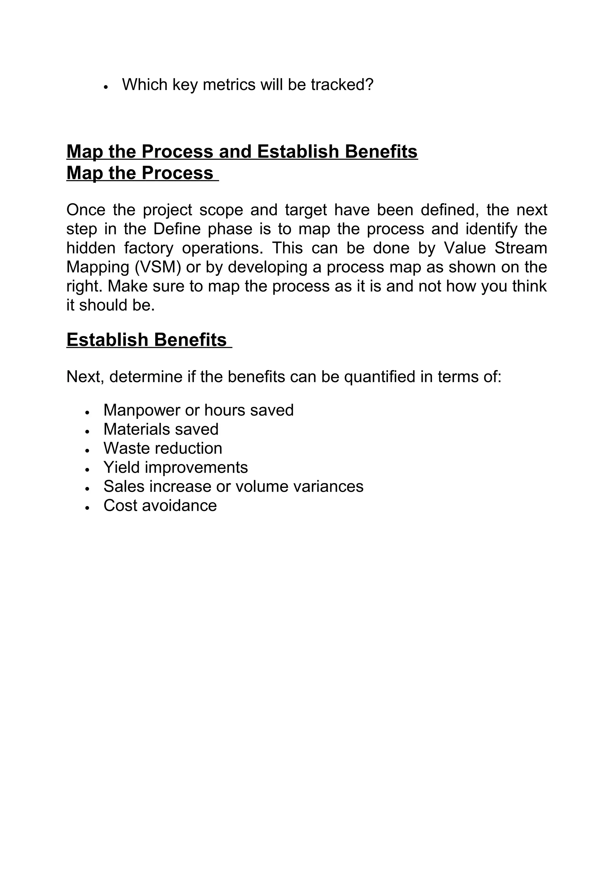 •   Which key metrics will be tracked?



Map the Process and Establish Benefits
Map the Process
Once the project scope and target have been defined, the next
step in the Define phase is to map the process and identify the
hidden factory operations. This can be done by Value Stream
Mapping (VSM) or by developing a process map as shown on the
right. Make sure to map the process as it is and not how you think
it should be.

Establish Benefits
Next, determine if the benefits can be quantified in terms of:

  •   Manpower or hours saved
  •   Materials saved
  •   Waste reduction
  •   Yield improvements
  •   Sales increase or volume variances
  •   Cost avoidance
 