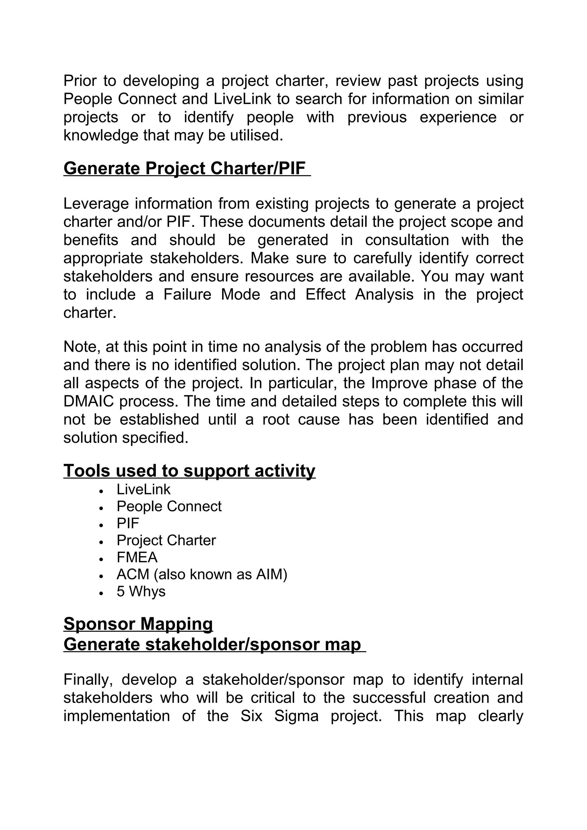 Prior to developing a project charter, review past projects using
People Connect and LiveLink to search for information on similar
projects or to identify people with previous experience or
knowledge that may be utilised.

Generate Project Charter/PIF
Leverage information from existing projects to generate a project
charter and/or PIF. These documents detail the project scope and
benefits and should be generated in consultation with the
appropriate stakeholders. Make sure to carefully identify correct
stakeholders and ensure resources are available. You may want
to include a Failure Mode and Effect Analysis in the project
charter.

Note, at this point in time no analysis of the problem has occurred
and there is no identified solution. The project plan may not detail
all aspects of the project. In particular, the Improve phase of the
DMAIC process. The time and detailed steps to complete this will
not be established until a root cause has been identified and
solution specified.

Tools used to support activity
     •   LiveLink
     •   People Connect
     •   PIF
     •   Project Charter
     •   FMEA
     •   ACM (also known as AIM)
     •   5 Whys

Sponsor Mapping
Generate stakeholder/sponsor map
Finally, develop a stakeholder/sponsor map to identify internal
stakeholders who will be critical to the successful creation and
implementation of the Six Sigma project. This map clearly
 