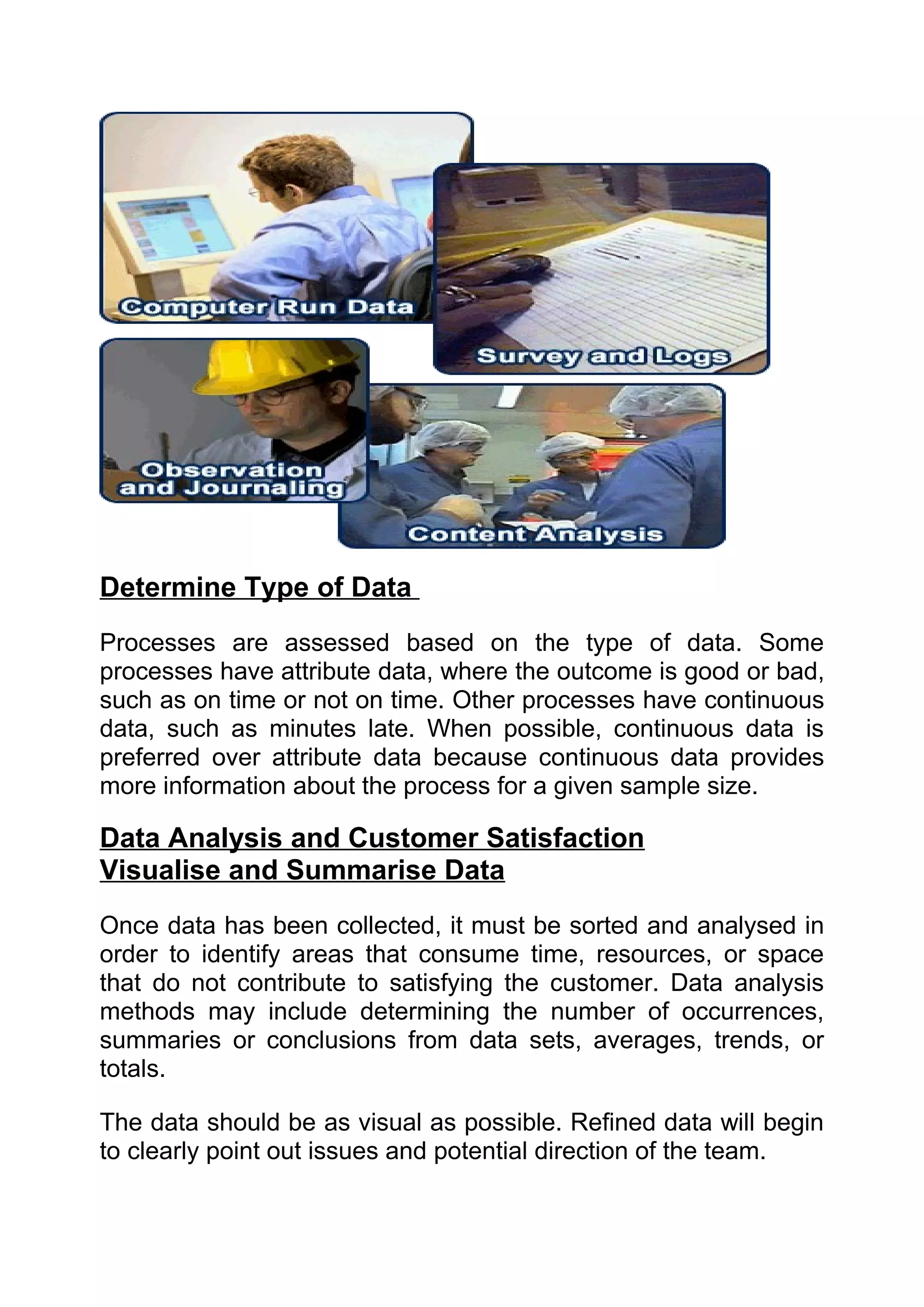 Determine Type of Data
Processes are assessed based on the type of data. Some
processes have attribute data, where the outcome is good or bad,
such as on time or not on time. Other processes have continuous
data, such as minutes late. When possible, continuous data is
preferred over attribute data because continuous data provides
more information about the process for a given sample size.

Data Analysis and Customer Satisfaction
Visualise and Summarise Data
Once data has been collected, it must be sorted and analysed in
order to identify areas that consume time, resources, or space
that do not contribute to satisfying the customer. Data analysis
methods may include determining the number of occurrences,
summaries or conclusions from data sets, averages, trends, or
totals.

The data should be as visual as possible. Refined data will begin
to clearly point out issues and potential direction of the team.
 