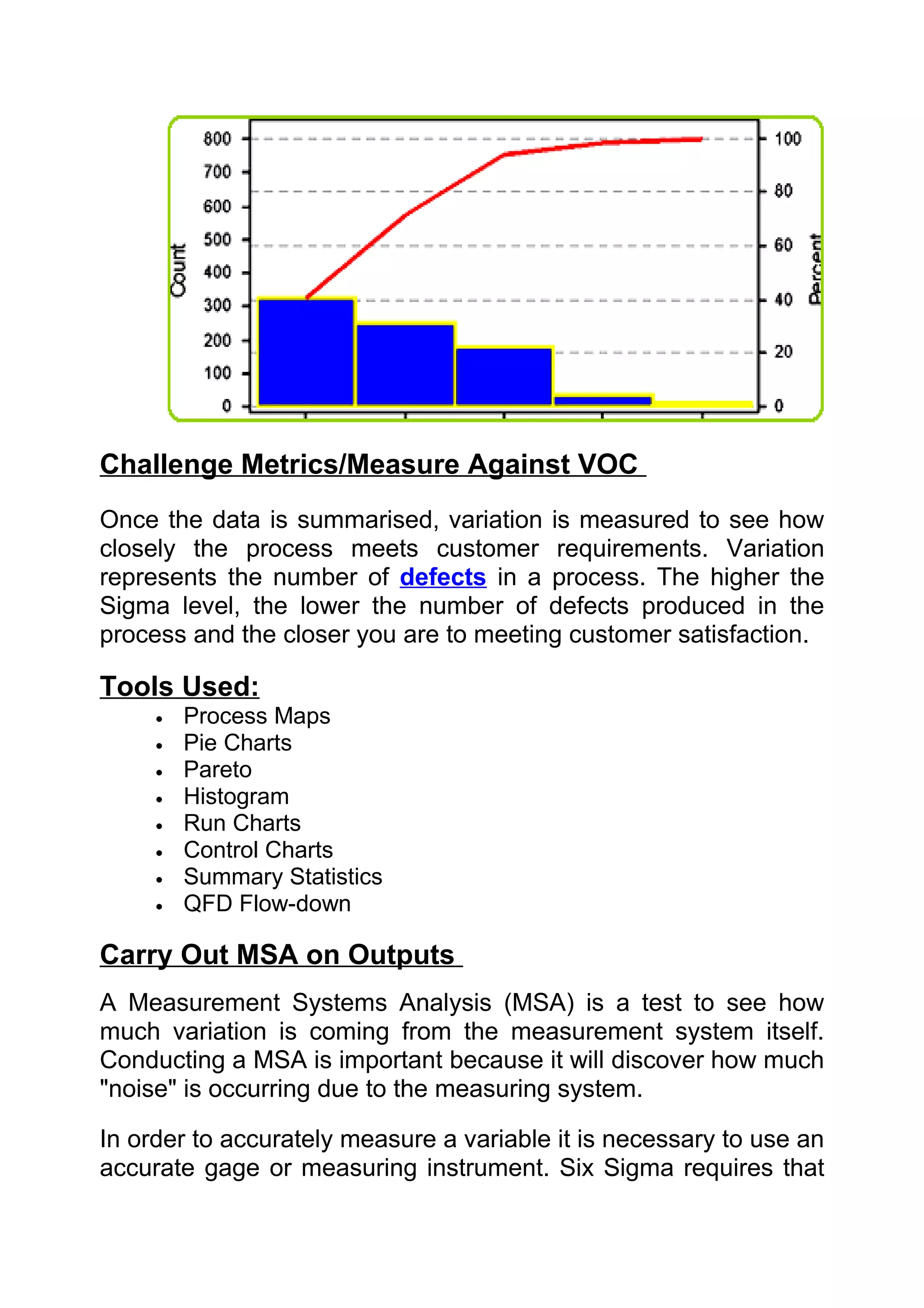 Challenge Metrics/Measure Against VOC
Once the data is summarised, variation is measured to see how
closely the process meets customer requirements. Variation
represents the number of defects in a process. The higher the
Sigma level, the lower the number of defects produced in the
process and the closer you are to meeting customer satisfaction.

Tools Used:
     •   Process Maps
     •   Pie Charts
     •   Pareto
     •   Histogram
     •   Run Charts
     •   Control Charts
     •   Summary Statistics
     •   QFD Flow-down

Carry Out MSA on Outputs
A Measurement Systems Analysis (MSA) is a test to see how
much variation is coming from the measurement system itself.
Conducting a MSA is important because it will discover how much
"noise" is occurring due to the measuring system.

In order to accurately measure a variable it is necessary to use an
accurate gage or measuring instrument. Six Sigma requires that
 