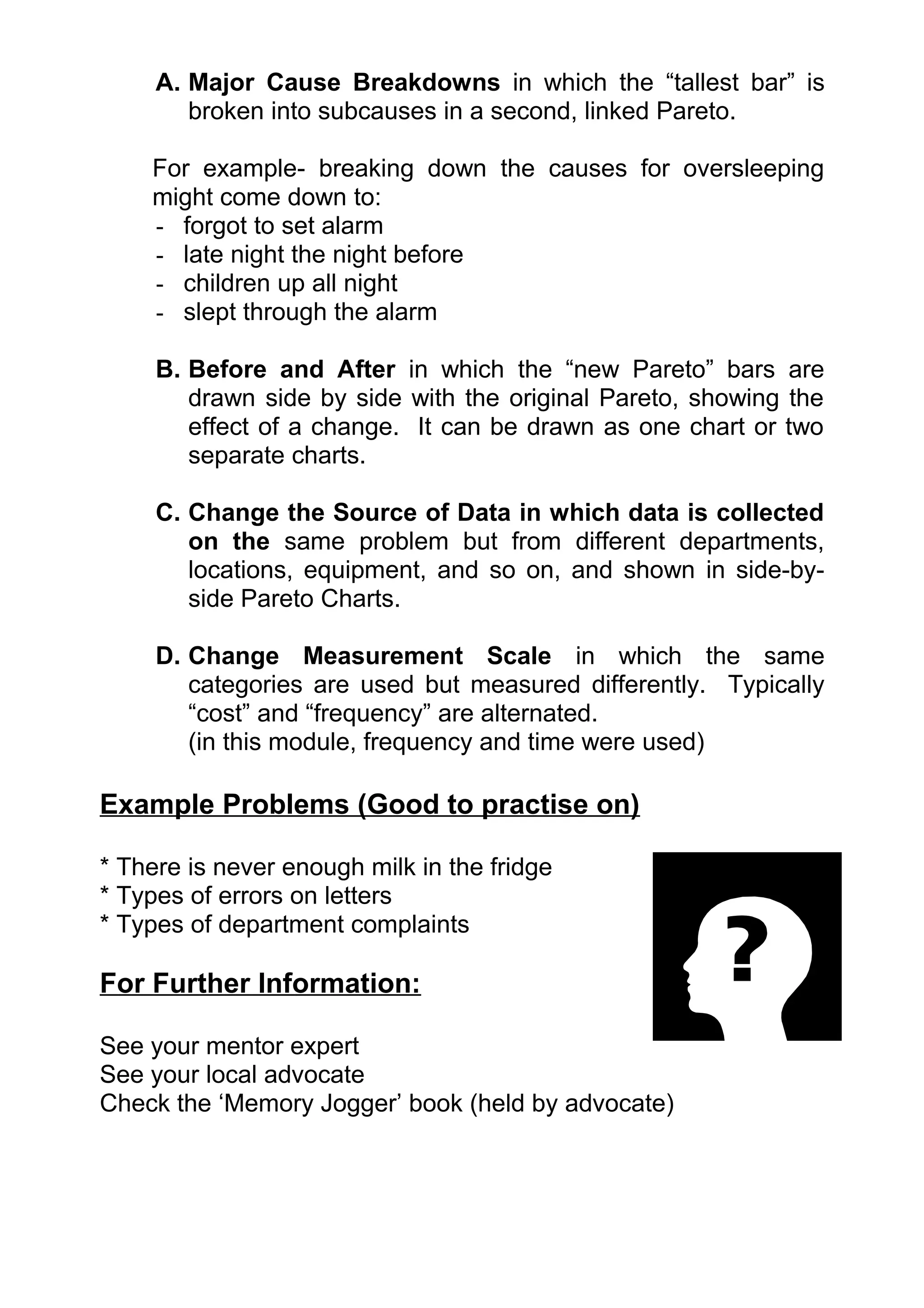A. Major Cause Breakdowns in which the “tallest bar” is
        broken into subcauses in a second, linked Pareto.

    For example- breaking down the causes for oversleeping
    might come down to:
    - forgot to set alarm
    - late night the night before
    - children up all night
    - slept through the alarm

     B. Before and After in which the “new Pareto” bars are
        drawn side by side with the original Pareto, showing the
        effect of a change. It can be drawn as one chart or two
        separate charts.

     C. Change the Source of Data in which data is collected
        on the same problem but from different departments,
        locations, equipment, and so on, and shown in side-by-
        side Pareto Charts.

     D. Change Measurement Scale in which the same
        categories are used but measured differently. Typically
        “cost” and “frequency” are alternated.
        (in this module, frequency and time were used)

Example Problems (Good to practise on)

* There is never enough milk in the fridge
* Types of errors on letters
* Types of department complaints

For Further Information:

See your mentor expert
See your local advocate
Check the ‘Memory Jogger’ book (held by advocate)
 