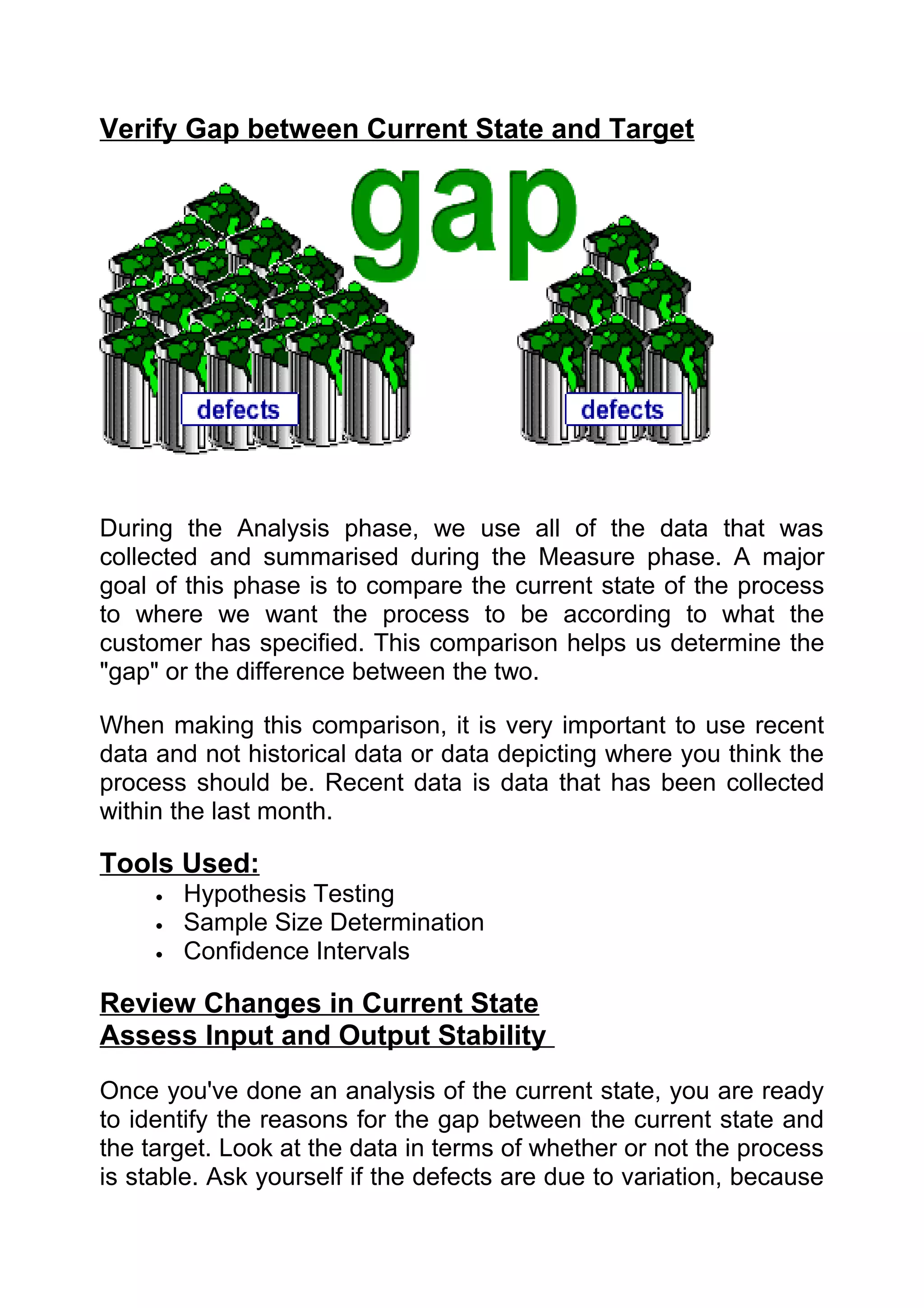 Verify Gap between Current State and Target




During the Analysis phase, we use all of the data that was
collected and summarised during the Measure phase. A major
goal of this phase is to compare the current state of the process
to where we want the process to be according to what the
customer has specified. This comparison helps us determine the
"gap" or the difference between the two.

When making this comparison, it is very important to use recent
data and not historical data or data depicting where you think the
process should be. Recent data is data that has been collected
within the last month.

Tools Used:
     •   Hypothesis Testing
     •   Sample Size Determination
     •   Confidence Intervals

Review Changes in Current State
Assess Input and Output Stability
Once you've done an analysis of the current state, you are ready
to identify the reasons for the gap between the current state and
the target. Look at the data in terms of whether or not the process
is stable. Ask yourself if the defects are due to variation, because
 