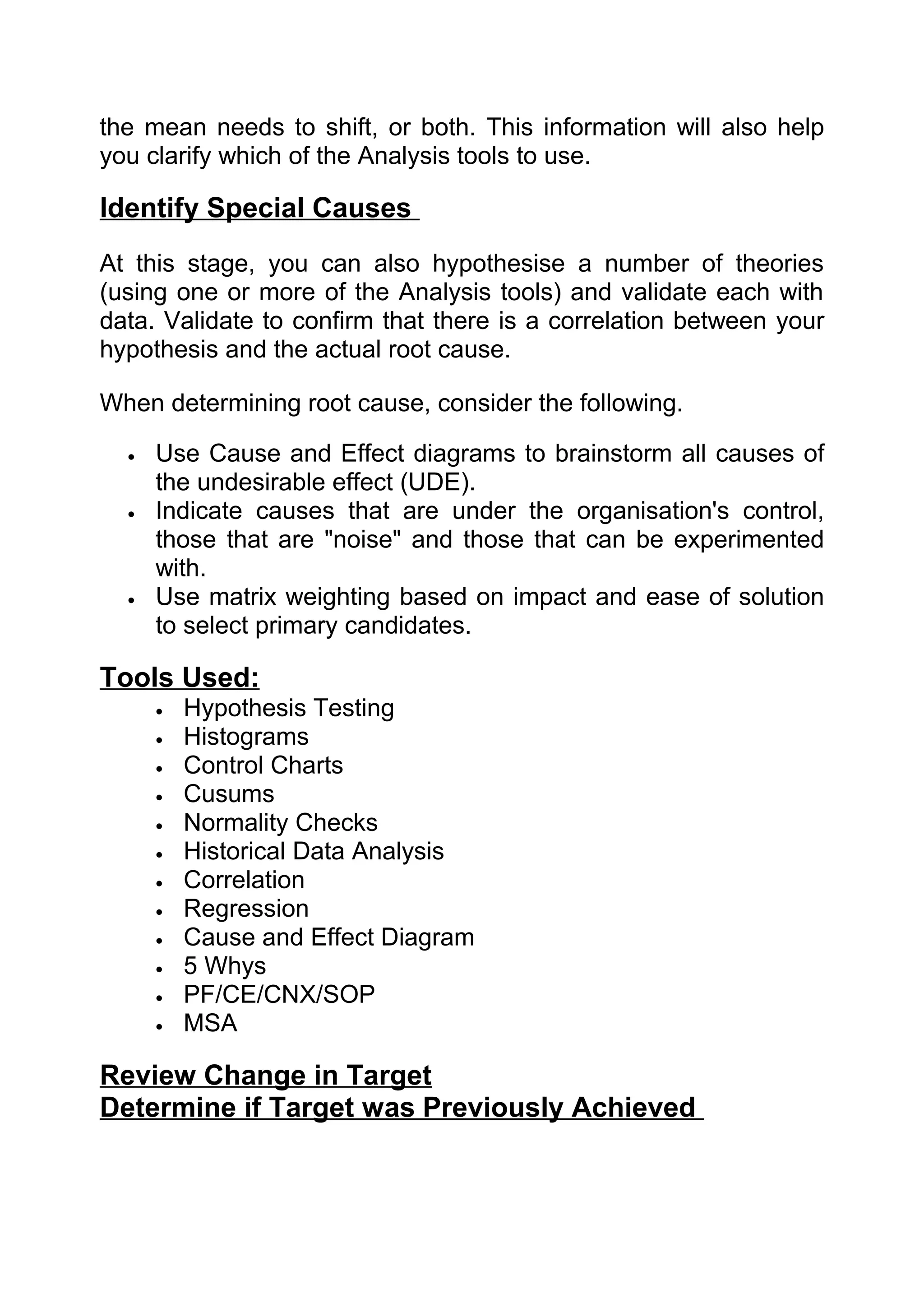 the mean needs to shift, or both. This information will also help
you clarify which of the Analysis tools to use.

Identify Special Causes
At this stage, you can also hypothesise a number of theories
(using one or more of the Analysis tools) and validate each with
data. Validate to confirm that there is a correlation between your
hypothesis and the actual root cause.

When determining root cause, consider the following.

  •   Use Cause and Effect diagrams to brainstorm all causes of
      the undesirable effect (UDE).
  •   Indicate causes that are under the organisation's control,
      those that are "noise" and those that can be experimented
      with.
  •   Use matrix weighting based on impact and ease of solution
      to select primary candidates.

Tools Used:
      •   Hypothesis Testing
      •   Histograms
      •   Control Charts
      •   Cusums
      •   Normality Checks
      •   Historical Data Analysis
      •   Correlation
      •   Regression
      •   Cause and Effect Diagram
      •   5 Whys
      •   PF/CE/CNX/SOP
      •   MSA

Review Change in Target
Determine if Target was Previously Achieved
 