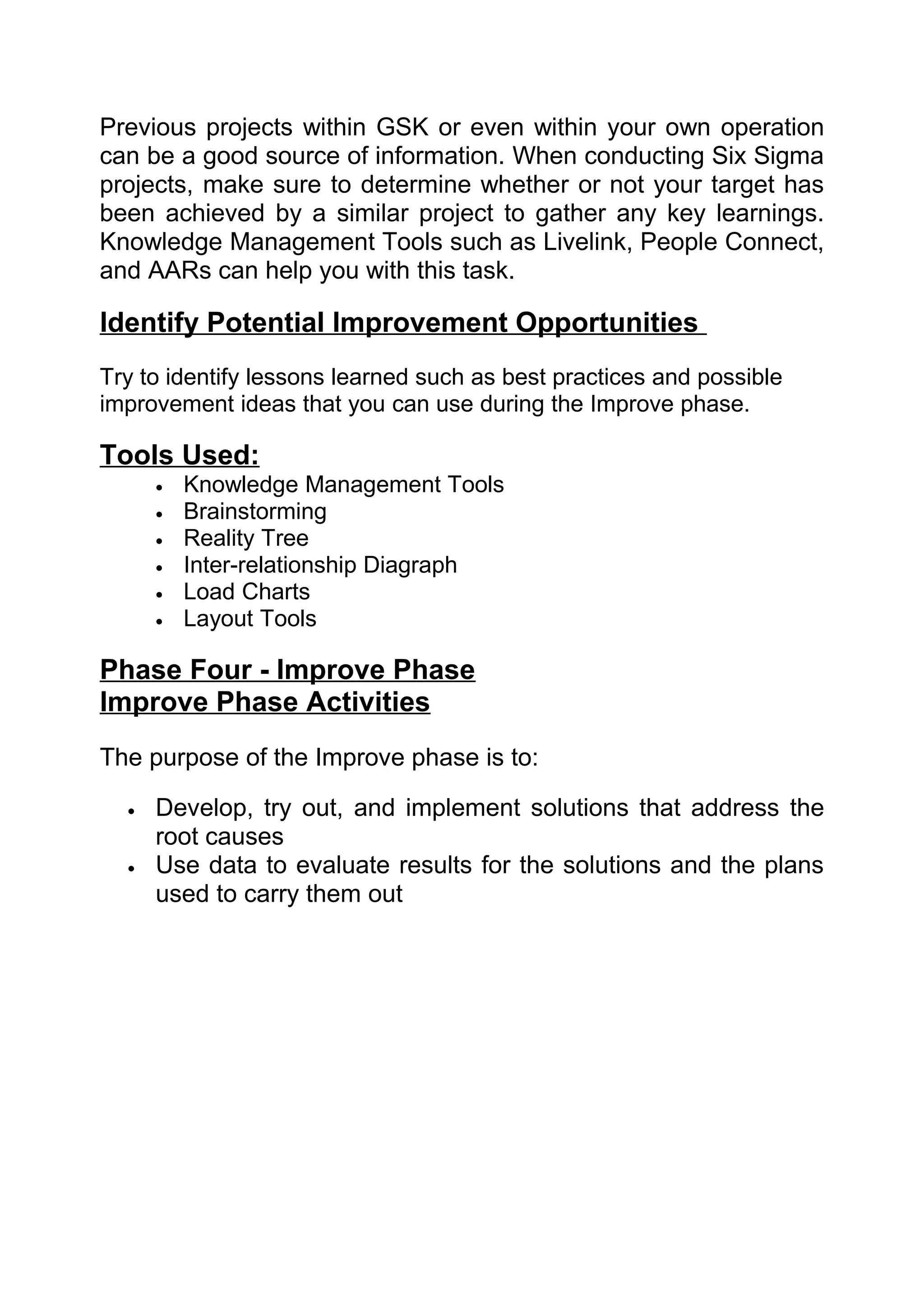 Previous projects within GSK or even within your own operation
can be a good source of information. When conducting Six Sigma
projects, make sure to determine whether or not your target has
been achieved by a similar project to gather any key learnings.
Knowledge Management Tools such as Livelink, People Connect,
and AARs can help you with this task.

Identify Potential Improvement Opportunities
Try to identify lessons learned such as best practices and possible
improvement ideas that you can use during the Improve phase.

Tools Used:
      •   Knowledge Management Tools
      •   Brainstorming
      •   Reality Tree
      •   Inter-relationship Diagraph
      •   Load Charts
      •   Layout Tools

Phase Four - Improve Phase
Improve Phase Activities
The purpose of the Improve phase is to:

  •   Develop, try out, and implement solutions that address the
      root causes
  •   Use data to evaluate results for the solutions and the plans
      used to carry them out
 