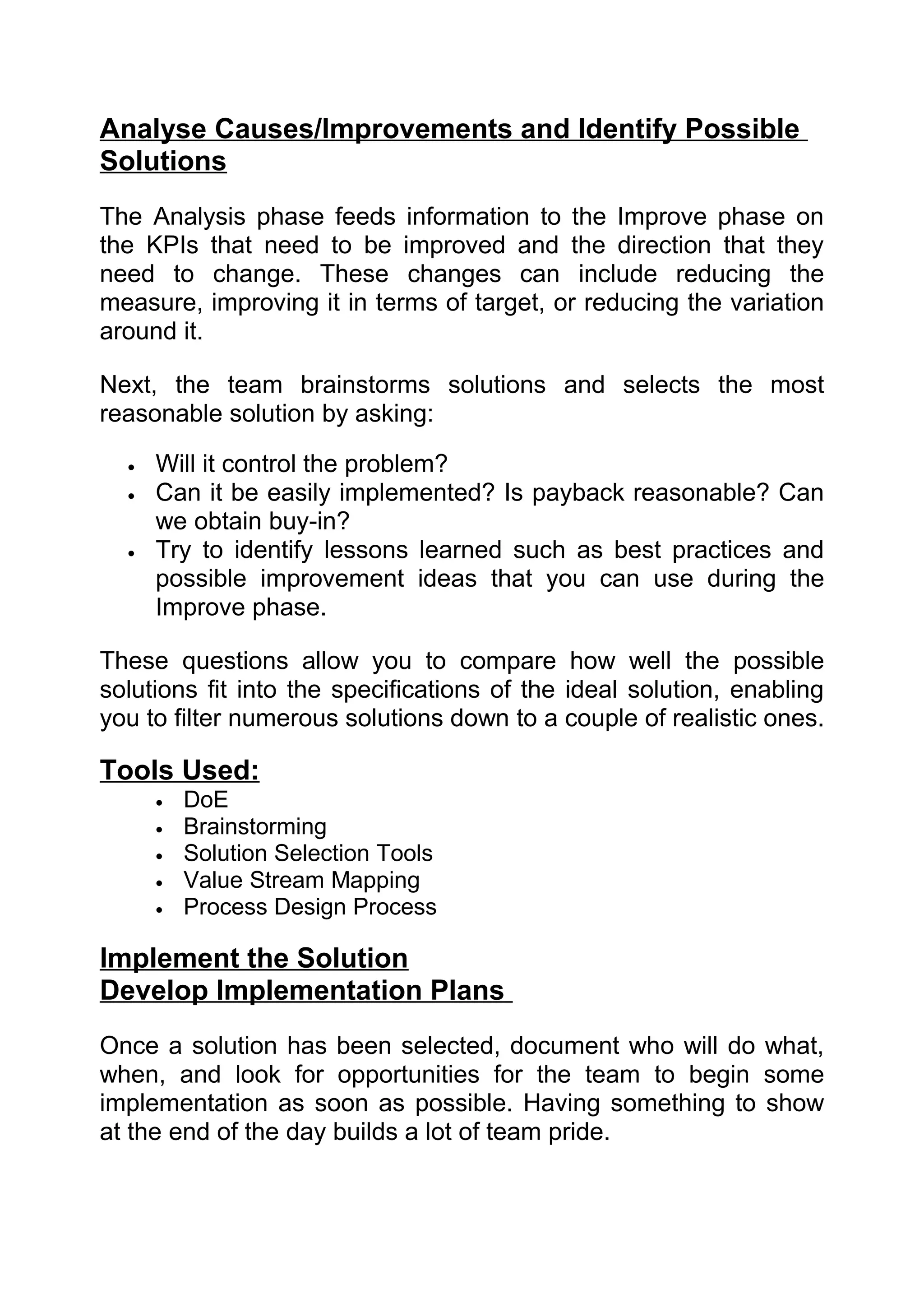 Analyse Causes/Improvements and Identify Possible
Solutions
The Analysis phase feeds information to the Improve phase on
the KPIs that need to be improved and the direction that they
need to change. These changes can include reducing the
measure, improving it in terms of target, or reducing the variation
around it.

Next, the team brainstorms solutions and selects the most
reasonable solution by asking:

  •   Will it control the problem?
  •   Can it be easily implemented? Is payback reasonable? Can
      we obtain buy-in?
  •   Try to identify lessons learned such as best practices and
      possible improvement ideas that you can use during the
      Improve phase.

These questions allow you to compare how well the possible
solutions fit into the specifications of the ideal solution, enabling
you to filter numerous solutions down to a couple of realistic ones.

Tools Used:
      •   DoE
      •   Brainstorming
      •   Solution Selection Tools
      •   Value Stream Mapping
      •   Process Design Process

Implement the Solution
Develop Implementation Plans
Once a solution has been selected, document who will do what,
when, and look for opportunities for the team to begin some
implementation as soon as possible. Having something to show
at the end of the day builds a lot of team pride.
 