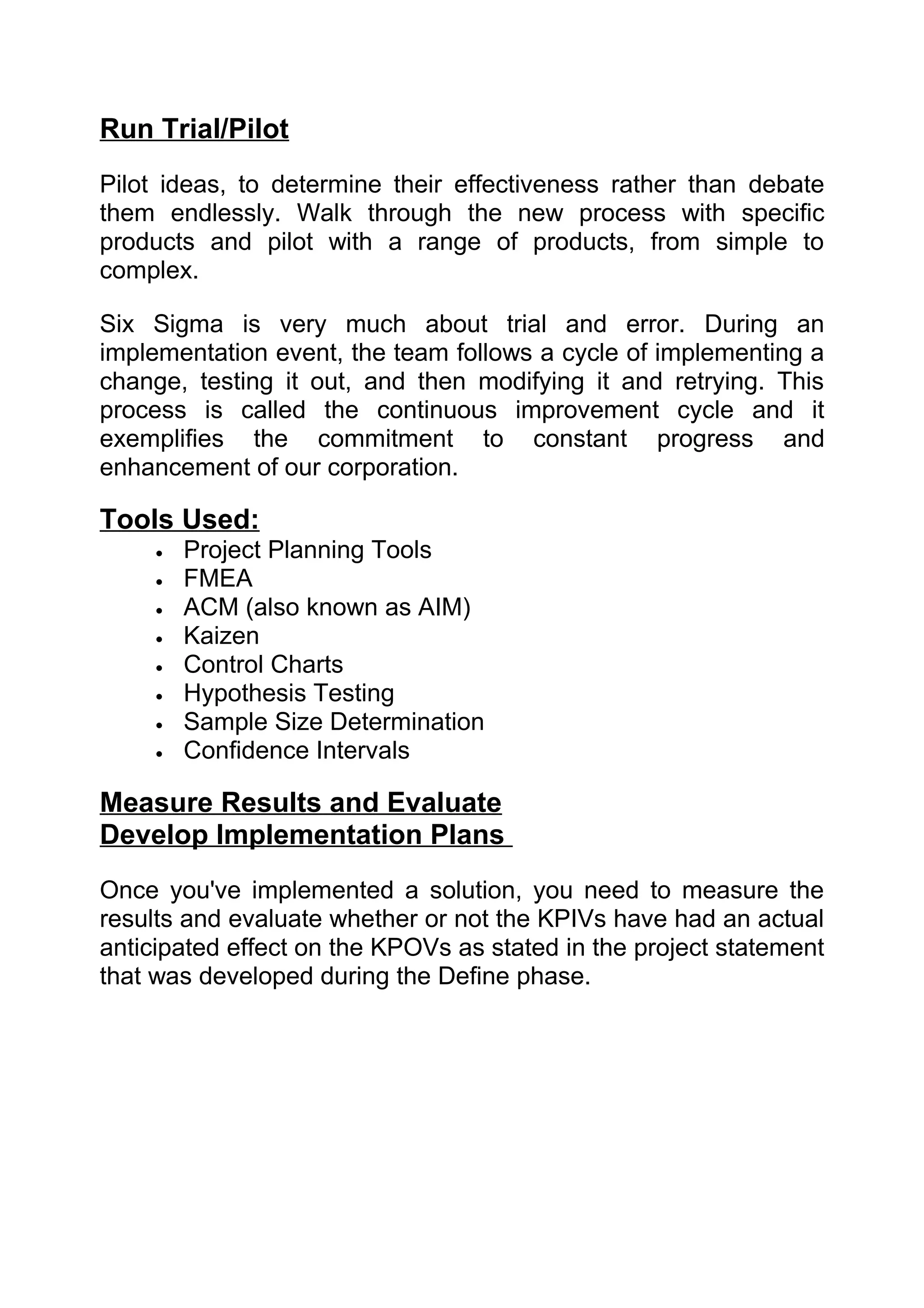 Run Trial/Pilot
Pilot ideas, to determine their effectiveness rather than debate
them endlessly. Walk through the new process with specific
products and pilot with a range of products, from simple to
complex.

Six Sigma is very much about trial and error. During an
implementation event, the team follows a cycle of implementing a
change, testing it out, and then modifying it and retrying. This
process is called the continuous improvement cycle and it
exemplifies the commitment to constant progress and
enhancement of our corporation.

Tools Used:
     •   Project Planning Tools
     •   FMEA
     •   ACM (also known as AIM)
     •   Kaizen
     •   Control Charts
     •   Hypothesis Testing
     •   Sample Size Determination
     •   Confidence Intervals

Measure Results and Evaluate
Develop Implementation Plans
Once you've implemented a solution, you need to measure the
results and evaluate whether or not the KPIVs have had an actual
anticipated effect on the KPOVs as stated in the project statement
that was developed during the Define phase.
 