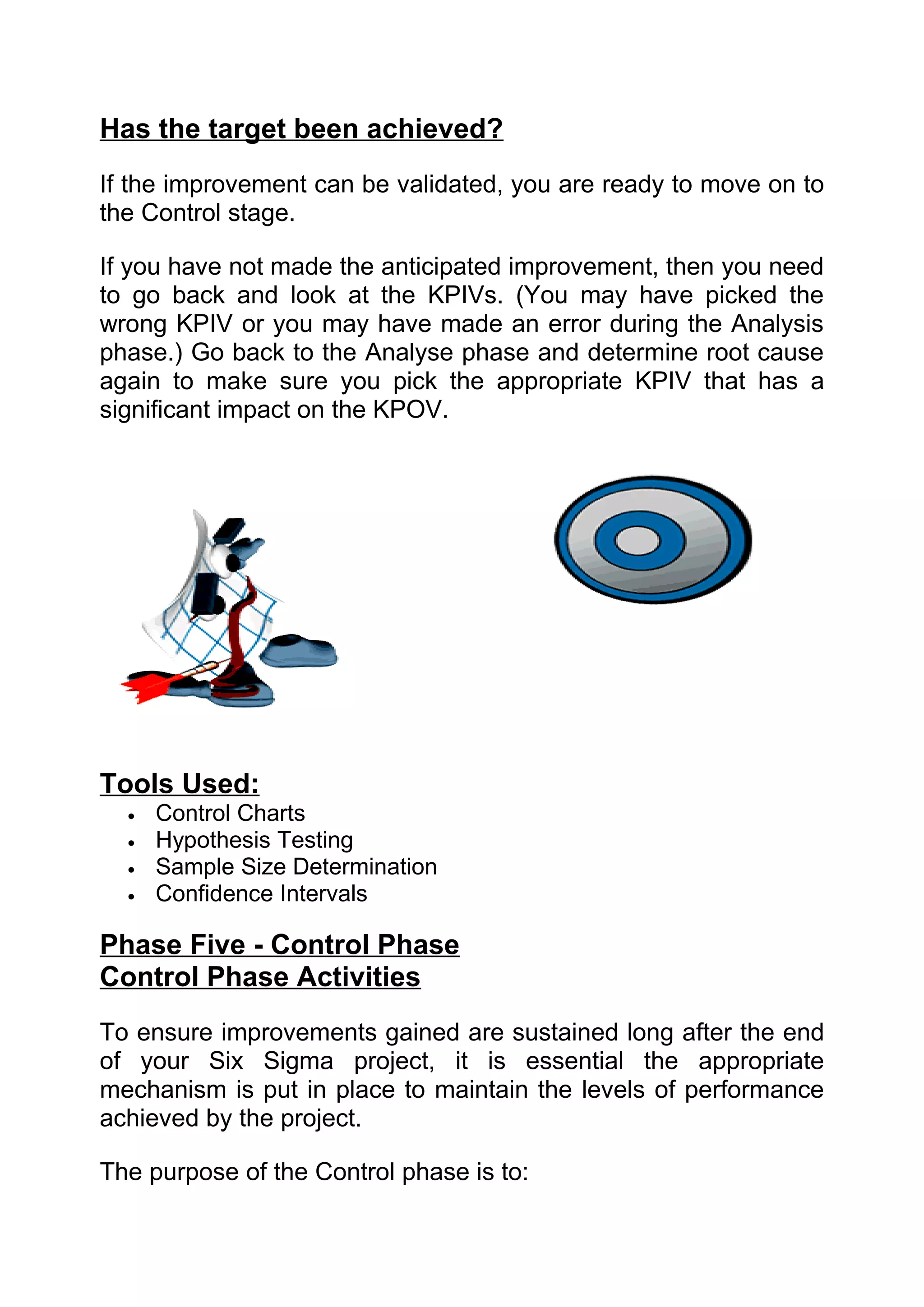 Has the target been achieved?
If the improvement can be validated, you are ready to move on to
the Control stage.

If you have not made the anticipated improvement, then you need
to go back and look at the KPIVs. (You may have picked the
wrong KPIV or you may have made an error during the Analysis
phase.) Go back to the Analyse phase and determine root cause
again to make sure you pick the appropriate KPIV that has a
significant impact on the KPOV.




Tools Used:
  •   Control Charts
  •   Hypothesis Testing
  •   Sample Size Determination
  •   Confidence Intervals

Phase Five - Control Phase
Control Phase Activities
To ensure improvements gained are sustained long after the end
of your Six Sigma project, it is essential the appropriate
mechanism is put in place to maintain the levels of performance
achieved by the project.

The purpose of the Control phase is to:
 