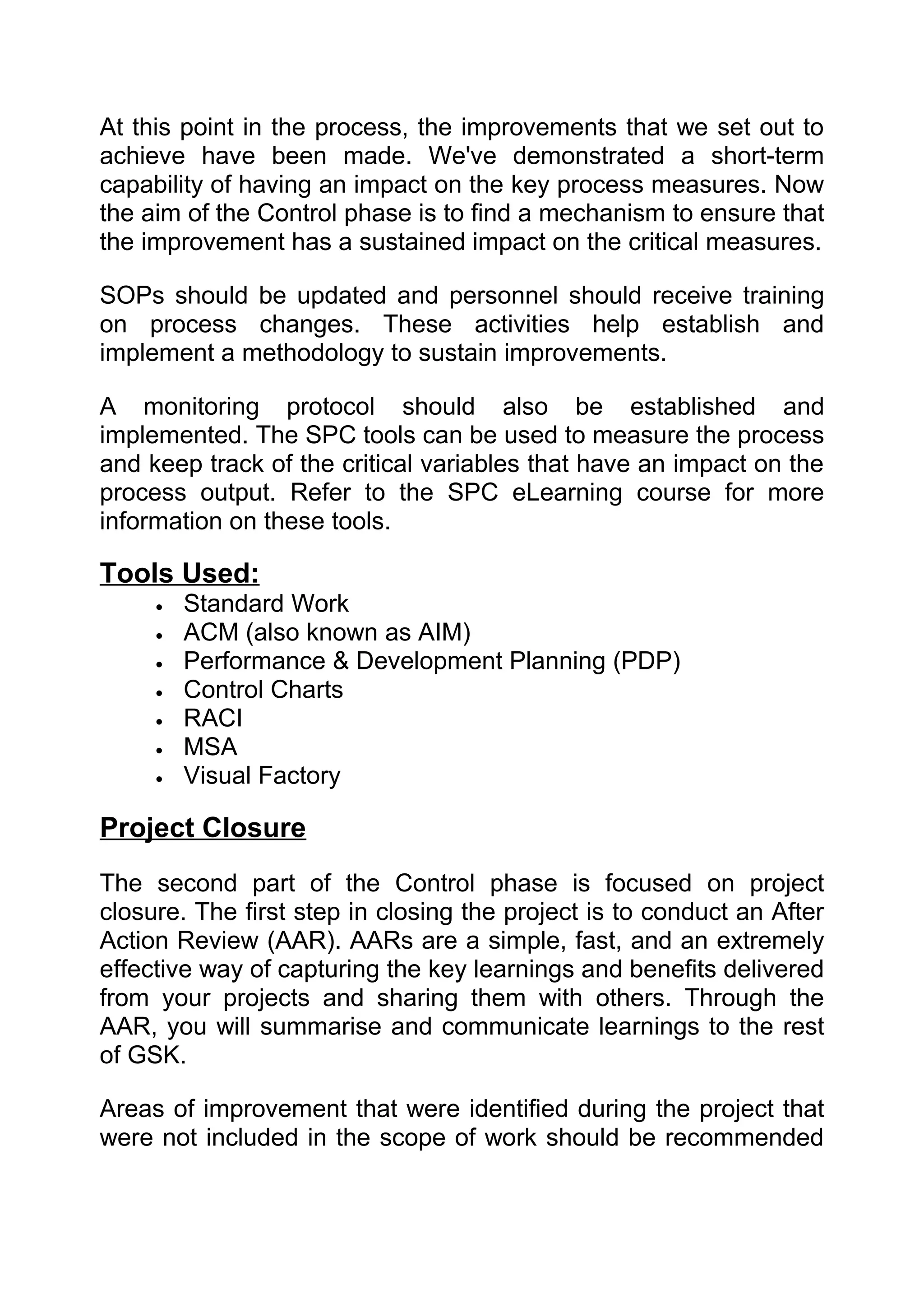 At this point in the process, the improvements that we set out to
achieve have been made. We've demonstrated a short-term
capability of having an impact on the key process measures. Now
the aim of the Control phase is to find a mechanism to ensure that
the improvement has a sustained impact on the critical measures.

SOPs should be updated and personnel should receive training
on process changes. These activities help establish and
implement a methodology to sustain improvements.

A monitoring protocol should also be established and
implemented. The SPC tools can be used to measure the process
and keep track of the critical variables that have an impact on the
process output. Refer to the SPC eLearning course for more
information on these tools.

Tools Used:
     •   Standard Work
     •   ACM (also known as AIM)
     •   Performance & Development Planning (PDP)
     •   Control Charts
     •   RACI
     •   MSA
     •   Visual Factory

Project Closure
The second part of the Control phase is focused on project
closure. The first step in closing the project is to conduct an After
Action Review (AAR). AARs are a simple, fast, and an extremely
effective way of capturing the key learnings and benefits delivered
from your projects and sharing them with others. Through the
AAR, you will summarise and communicate learnings to the rest
of GSK.

Areas of improvement that were identified during the project that
were not included in the scope of work should be recommended
 