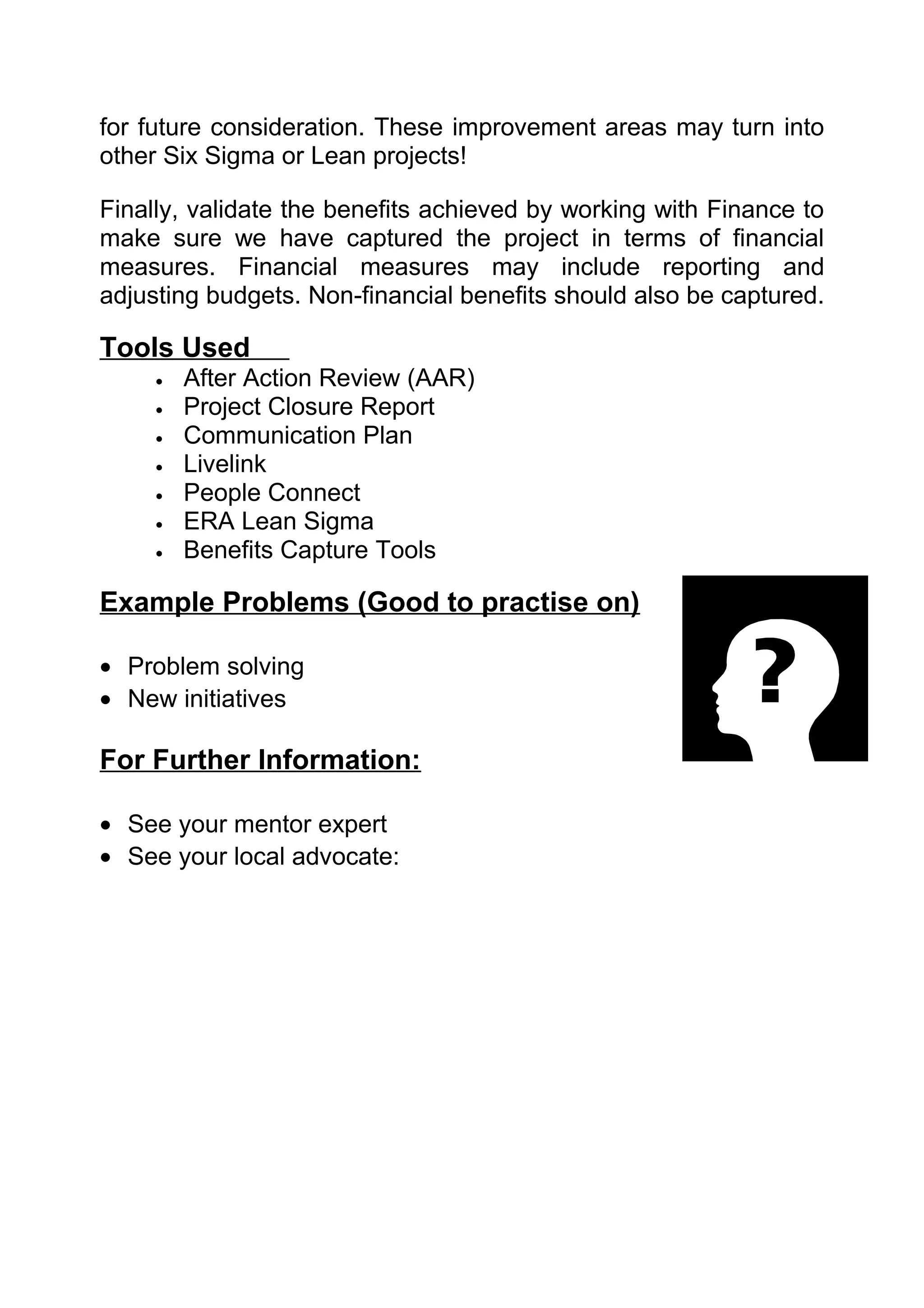 for future consideration. These improvement areas may turn into
other Six Sigma or Lean projects!

Finally, validate the benefits achieved by working with Finance to
make sure we have captured the project in terms of financial
measures. Financial measures may include reporting and
adjusting budgets. Non-financial benefits should also be captured.

Tools Used
     •   After Action Review (AAR)
     •   Project Closure Report
     •   Communication Plan
     •   Livelink
     •   People Connect
     •   ERA Lean Sigma
     •   Benefits Capture Tools

Example Problems (Good to practise on)

• Problem solving
• New initiatives

For Further Information:

• See your mentor expert
• See your local advocate:
 