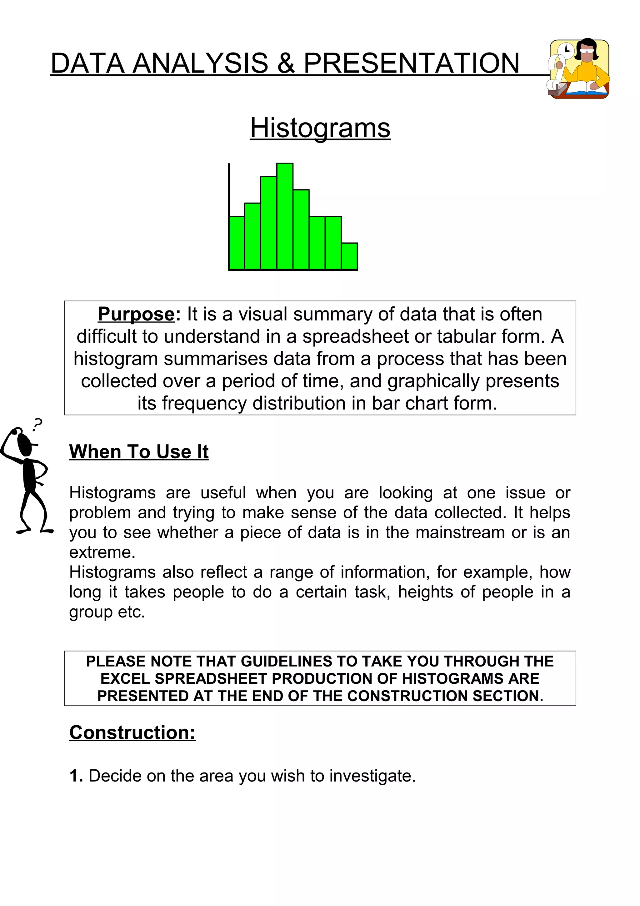 DATA ANALYSIS & PRESENTATION

                        Histograms




    Purpose: It is a visual summary of data that is often
 difficult to understand in a spreadsheet or tabular form. A
 histogram summarises data from a process that has been
  collected over a period of time, and graphically presents
          its frequency distribution in bar chart form.

 When To Use It

 Histograms are useful when you are looking at one issue or
 problem and trying to make sense of the data collected. It helps
 you to see whether a piece of data is in the mainstream or is an
 extreme.
 Histograms also reflect a range of information, for example, how
 long it takes people to do a certain task, heights of people in a
 group etc.

   PLEASE NOTE THAT GUIDELINES TO TAKE YOU THROUGH THE
    EXCEL SPREADSHEET PRODUCTION OF HISTOGRAMS ARE
    PRESENTED AT THE END OF THE CONSTRUCTION SECTION .

 Construction:

 1. Decide on the area you wish to investigate.
 