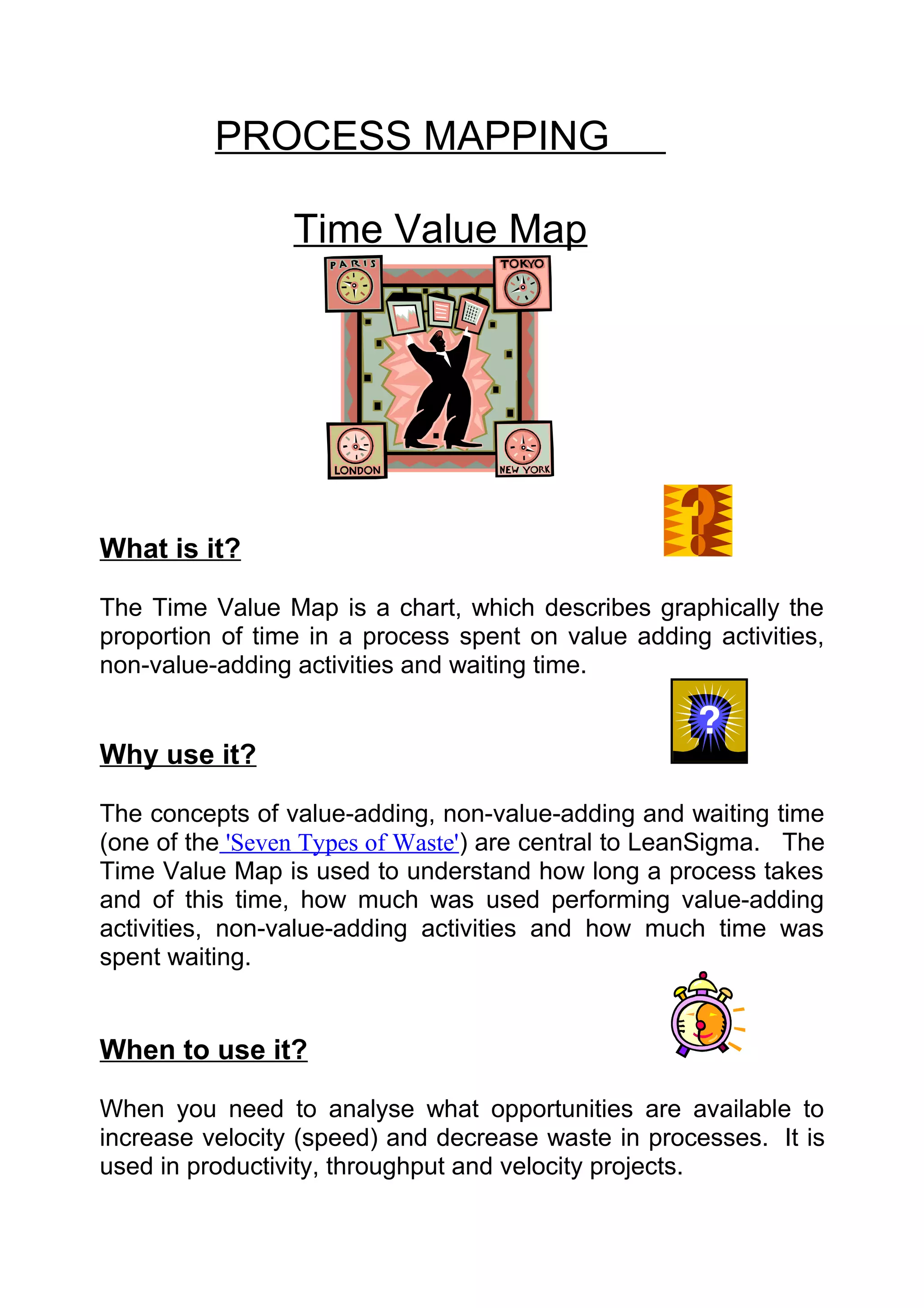 PROCESS MAPPING

                 Time Value Map




What is it?

The Time Value Map is a chart, which describes graphically the
proportion of time in a process spent on value adding activities,
non-value-adding activities and waiting time.


Why use it?

The concepts of value-adding, non-value-adding and waiting time
(one of the 'Seven Types of Waste') are central to LeanSigma. The
Time Value Map is used to understand how long a process takes
and of this time, how much was used performing value-adding
activities, non-value-adding activities and how much time was
spent waiting.


When to use it?

When you need to analyse what opportunities are available to
increase velocity (speed) and decrease waste in processes. It is
used in productivity, throughput and velocity projects.
 
