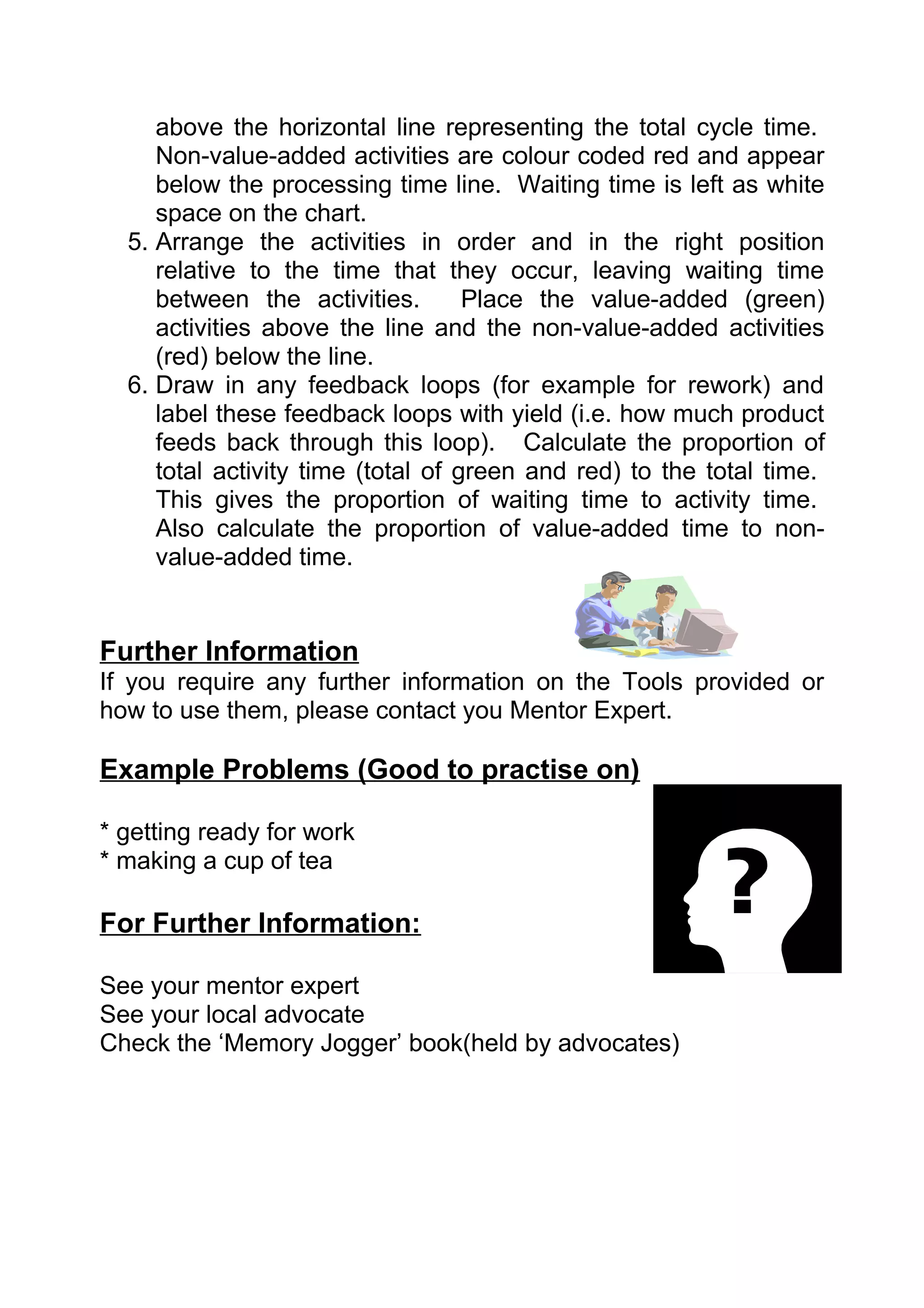 above the horizontal line representing the total cycle time.
     Non-value-added activities are colour coded red and appear
     below the processing time line. Waiting time is left as white
     space on the chart.
  5. Arrange the activities in order and in the right position
     relative to the time that they occur, leaving waiting time
     between the activities.        Place the value-added (green)
     activities above the line and the non-value-added activities
     (red) below the line.
  6. Draw in any feedback loops (for example for rework) and
     label these feedback loops with yield (i.e. how much product
     feeds back through this loop). Calculate the proportion of
     total activity time (total of green and red) to the total time.
     This gives the proportion of waiting time to activity time.
     Also calculate the proportion of value-added time to non-
     value-added time.


Further Information
If you require any further information on the Tools provided or
how to use them, please contact you Mentor Expert.

Example Problems (Good to practise on)

* getting ready for work
* making a cup of tea

For Further Information:

See your mentor expert
See your local advocate
Check the ‘Memory Jogger’ book(held by advocates)
 