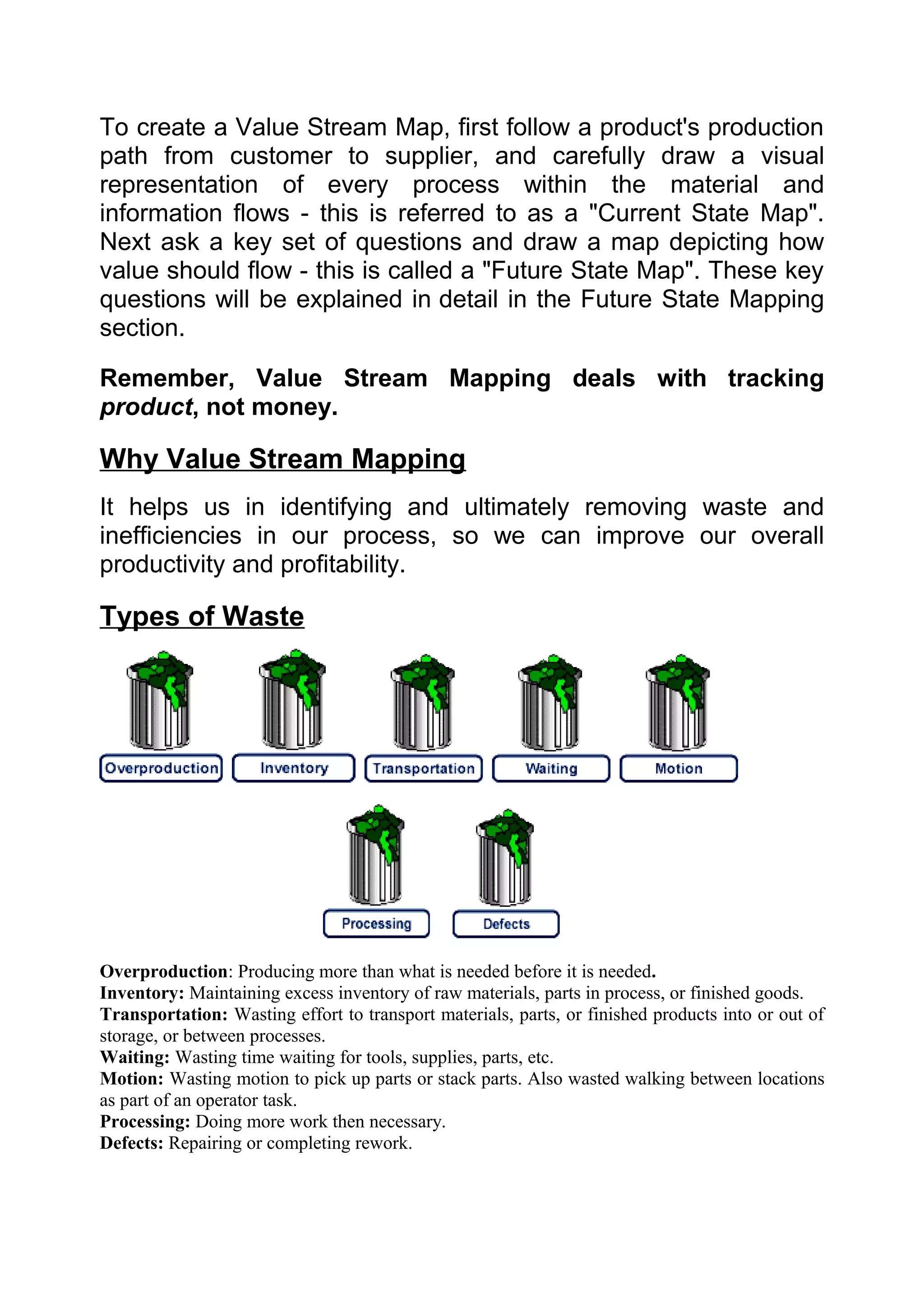 To create a Value Stream Map, first follow a product's production
path from customer to supplier, and carefully draw a visual
representation of every process within the material and
information flows - this is referred to as a "Current State Map".
Next ask a key set of questions and draw a map depicting how
value should flow - this is called a "Future State Map". These key
questions will be explained in detail in the Future State Mapping
section.

Remember, Value Stream Mapping deals with tracking
product, not money.

Why Value Stream Mapping
It helps us in identifying and ultimately removing waste and
inefficiencies in our process, so we can improve our overall
productivity and profitability.

Types of Waste




Overproduction: Producing more than what is needed before it is needed.
Inventory: Maintaining excess inventory of raw materials, parts in process, or finished goods.
Transportation: Wasting effort to transport materials, parts, or finished products into or out of
storage, or between processes.
Waiting: Wasting time waiting for tools, supplies, parts, etc.
Motion: Wasting motion to pick up parts or stack parts. Also wasted walking between locations
as part of an operator task.
Processing: Doing more work then necessary.
Defects: Repairing or completing rework.
 