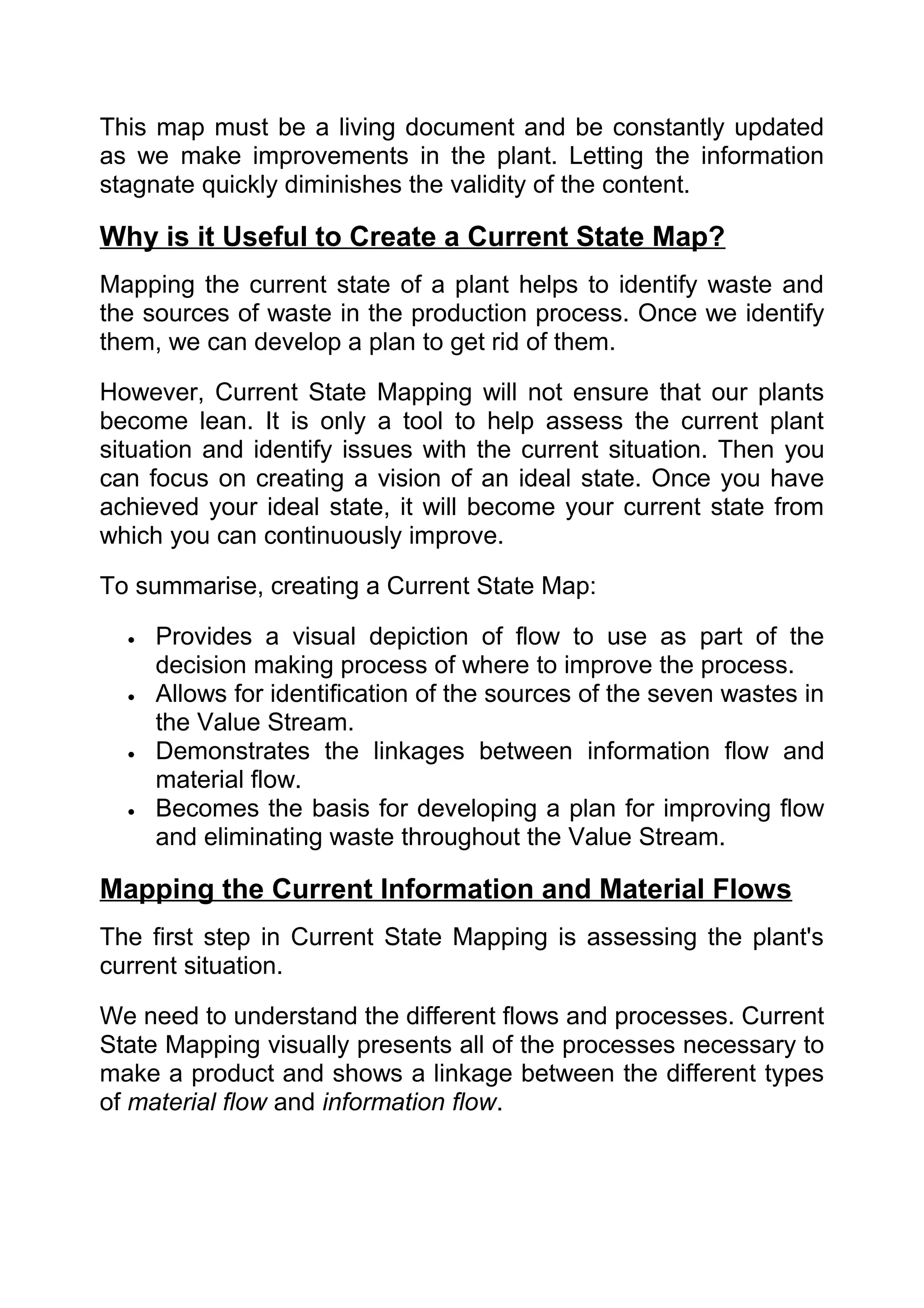 This map must be a living document and be constantly updated
as we make improvements in the plant. Letting the information
stagnate quickly diminishes the validity of the content.

Why is it Useful to Create a Current State Map?
Mapping the current state of a plant helps to identify waste and
the sources of waste in the production process. Once we identify
them, we can develop a plan to get rid of them.

However, Current State Mapping will not ensure that our plants
become lean. It is only a tool to help assess the current plant
situation and identify issues with the current situation. Then you
can focus on creating a vision of an ideal state. Once you have
achieved your ideal state, it will become your current state from
which you can continuously improve.

To summarise, creating a Current State Map:

  •   Provides a visual depiction of flow to use as part of the
      decision making process of where to improve the process.
  •   Allows for identification of the sources of the seven wastes in
      the Value Stream.
  •   Demonstrates the linkages between information flow and
      material flow.
  •   Becomes the basis for developing a plan for improving flow
      and eliminating waste throughout the Value Stream.

Mapping the Current Information and Material Flows
The first step in Current State Mapping is assessing the plant's
current situation.

We need to understand the different flows and processes. Current
State Mapping visually presents all of the processes necessary to
make a product and shows a linkage between the different types
of material flow and information flow.
 