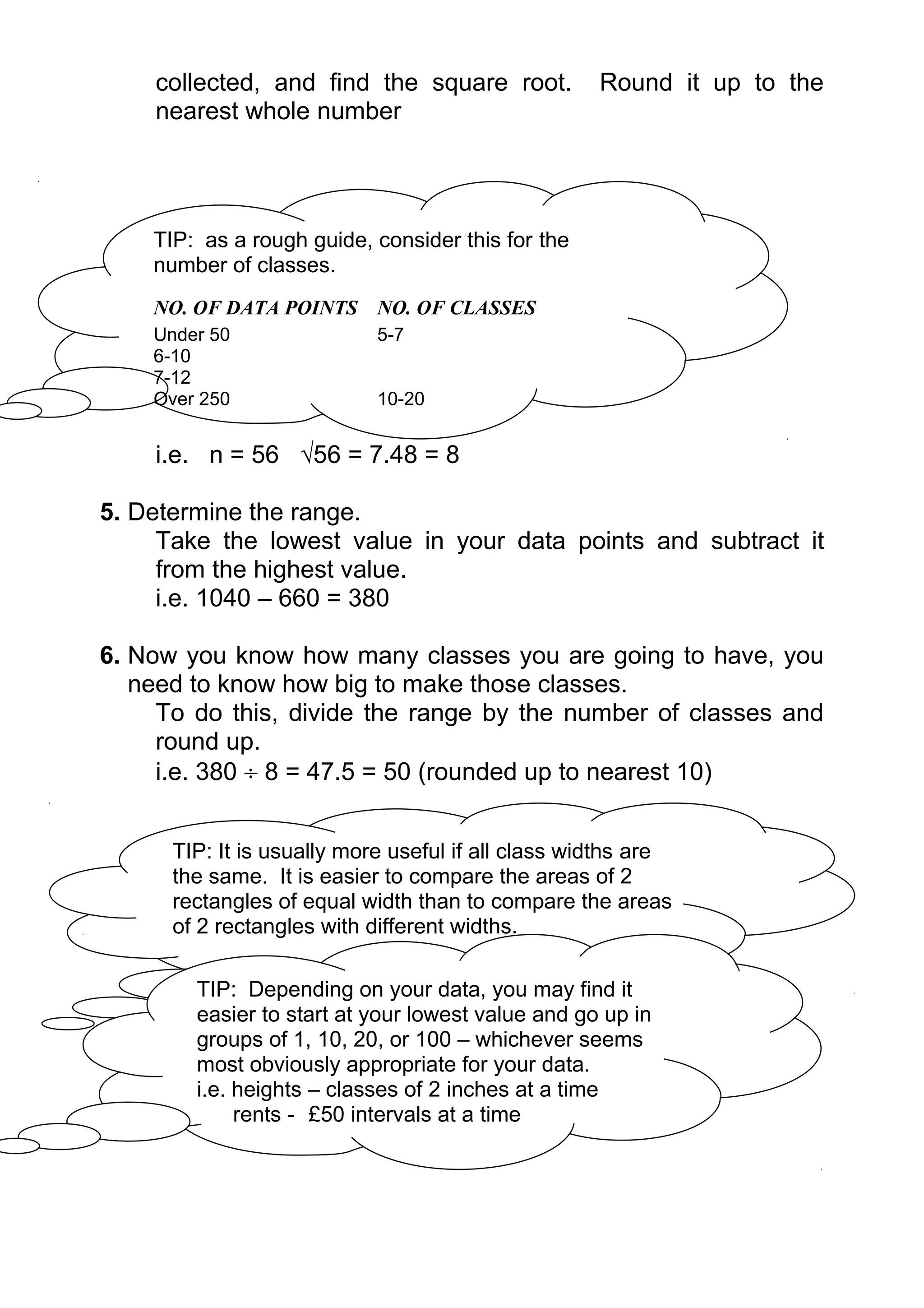 collected, and find the square root.            Round it up to the
    nearest whole number




    TIP: as a rough guide, consider this for the
    number of classes.
    NO. OF DATA POINTS NO. OF CLASSES
    Under 50                5-7
    6-10
    7-12
    Over 250                10-20


    i.e. n = 56 √56 = 7.48 = 8

5. Determine the range.
     Take the lowest value in your data points and subtract it
     from the highest value.
     i.e. 1040 – 660 = 380

6. Now you know how many classes you are going to have, you
   need to know how big to make those classes.
     To do this, divide the range by the number of classes and
     round up.
     i.e. 380 ÷ 8 = 47.5 = 50 (rounded up to nearest 10)


      TIP: It is usually more useful if all class widths are
      the same. It is easier to compare the areas of 2
      rectangles of equal width than to compare the areas
      of 2 rectangles with different widths.

        TIP: Depending on your data, you may find it
        easier to start at your lowest value and go up in
        groups of 1, 10, 20, or 100 – whichever seems
        most obviously appropriate for your data.
        i.e. heights – classes of 2 inches at a time
             rents - £50 intervals at a time
 