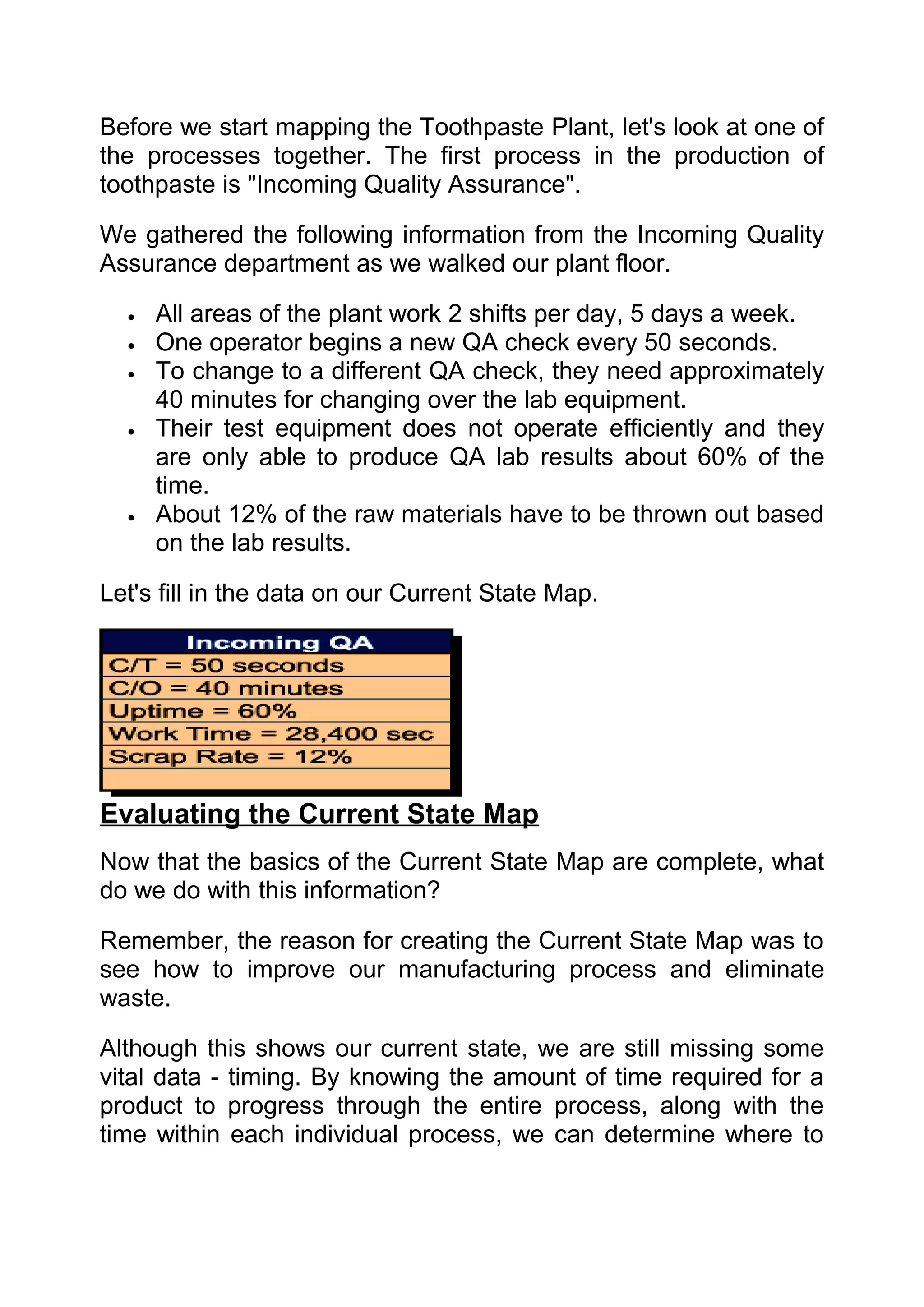 Before we start mapping the Toothpaste Plant, let's look at one of
the processes together. The first process in the production of
toothpaste is "Incoming Quality Assurance".

We gathered the following information from the Incoming Quality
Assurance department as we walked our plant floor.

  •   All areas of the plant work 2 shifts per day, 5 days a week.
  •   One operator begins a new QA check every 50 seconds.
  •   To change to a different QA check, they need approximately
      40 minutes for changing over the lab equipment.
  •   Their test equipment does not operate efficiently and they
      are only able to produce QA lab results about 60% of the
      time.
  •   About 12% of the raw materials have to be thrown out based
      on the lab results.

Let's fill in the data on our Current State Map.




Evaluating the Current State Map
Now that the basics of the Current State Map are complete, what
do we do with this information?

Remember, the reason for creating the Current State Map was to
see how to improve our manufacturing process and eliminate
waste.

Although this shows our current state, we are still missing some
vital data - timing. By knowing the amount of time required for a
product to progress through the entire process, along with the
time within each individual process, we can determine where to
 