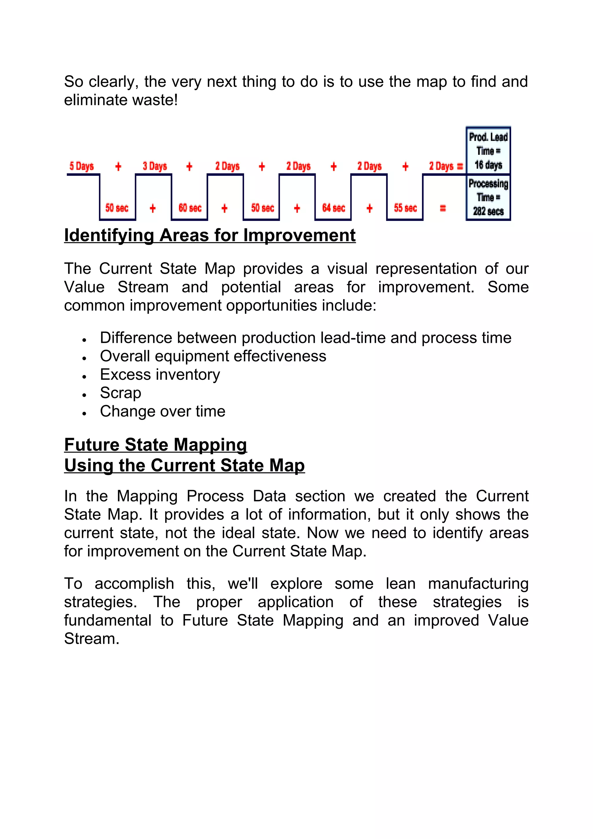 So clearly, the very next thing to do is to use the map to find and
eliminate waste!




Identifying Areas for Improvement
The Current State Map provides a visual representation of our
Value Stream and potential areas for improvement. Some
common improvement opportunities include:

  •   Difference between production lead-time and process time
  •   Overall equipment effectiveness
  •   Excess inventory
  •   Scrap
  •   Change over time

Future State Mapping
Using the Current State Map
In the Mapping Process Data section we created the Current
State Map. It provides a lot of information, but it only shows the
current state, not the ideal state. Now we need to identify areas
for improvement on the Current State Map.

To accomplish this, we'll explore some lean manufacturing
strategies. The proper application of these strategies is
fundamental to Future State Mapping and an improved Value
Stream.
 