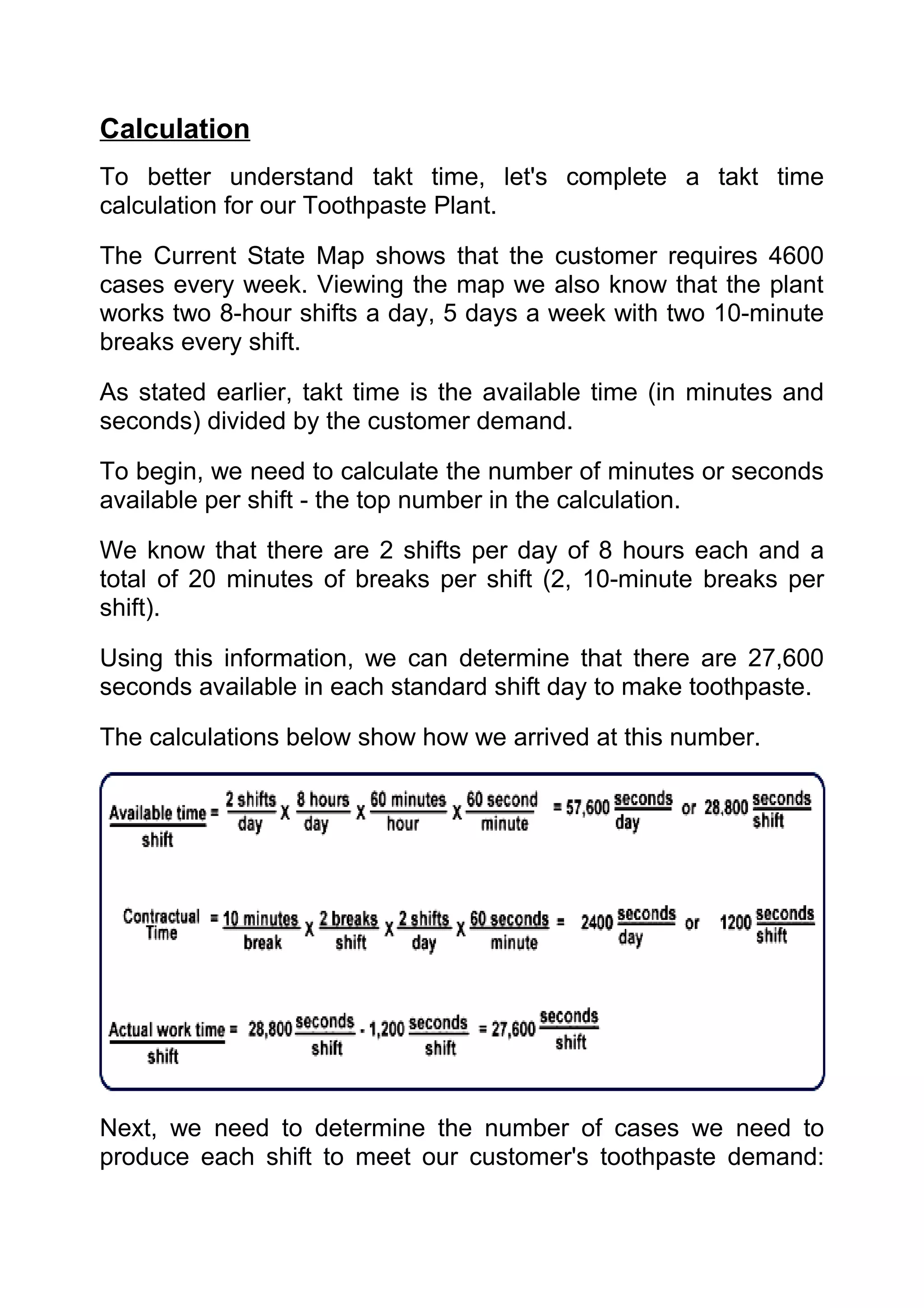 Calculation
To better understand takt time, let's complete a takt time
calculation for our Toothpaste Plant.

The Current State Map shows that the customer requires 4600
cases every week. Viewing the map we also know that the plant
works two 8-hour shifts a day, 5 days a week with two 10-minute
breaks every shift.

As stated earlier, takt time is the available time (in minutes and
seconds) divided by the customer demand.

To begin, we need to calculate the number of minutes or seconds
available per shift - the top number in the calculation.

We know that there are 2 shifts per day of 8 hours each and a
total of 20 minutes of breaks per shift (2, 10-minute breaks per
shift).

Using this information, we can determine that there are 27,600
seconds available in each standard shift day to make toothpaste.

The calculations below show how we arrived at this number.




Next, we need to determine the number of cases we need to
produce each shift to meet our customer's toothpaste demand:
 