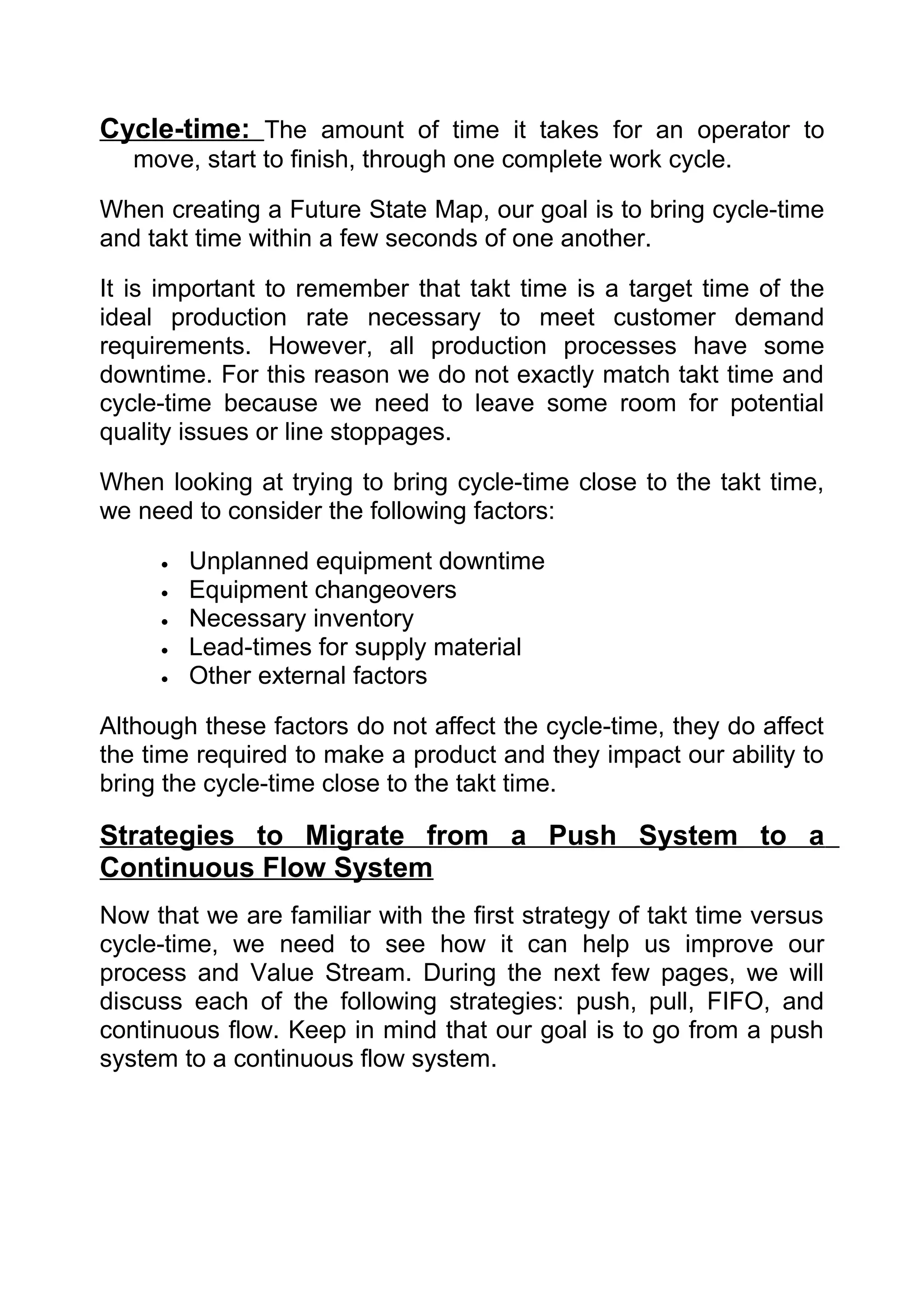 Cycle-time: The amount of time it takes for an operator to
   move, start to finish, through one complete work cycle.

When creating a Future State Map, our goal is to bring cycle-time
and takt time within a few seconds of one another.

It is important to remember that takt time is a target time of the
ideal production rate necessary to meet customer demand
requirements. However, all production processes have some
downtime. For this reason we do not exactly match takt time and
cycle-time because we need to leave some room for potential
quality issues or line stoppages.

When looking at trying to bring cycle-time close to the takt time,
we need to consider the following factors:

     •   Unplanned equipment downtime
     •   Equipment changeovers
     •   Necessary inventory
     •   Lead-times for supply material
     •   Other external factors

Although these factors do not affect the cycle-time, they do affect
the time required to make a product and they impact our ability to
bring the cycle-time close to the takt time.

Strategies to Migrate from a Push System to a
Continuous Flow System
Now that we are familiar with the first strategy of takt time versus
cycle-time, we need to see how it can help us improve our
process and Value Stream. During the next few pages, we will
discuss each of the following strategies: push, pull, FIFO, and
continuous flow. Keep in mind that our goal is to go from a push
system to a continuous flow system.
 