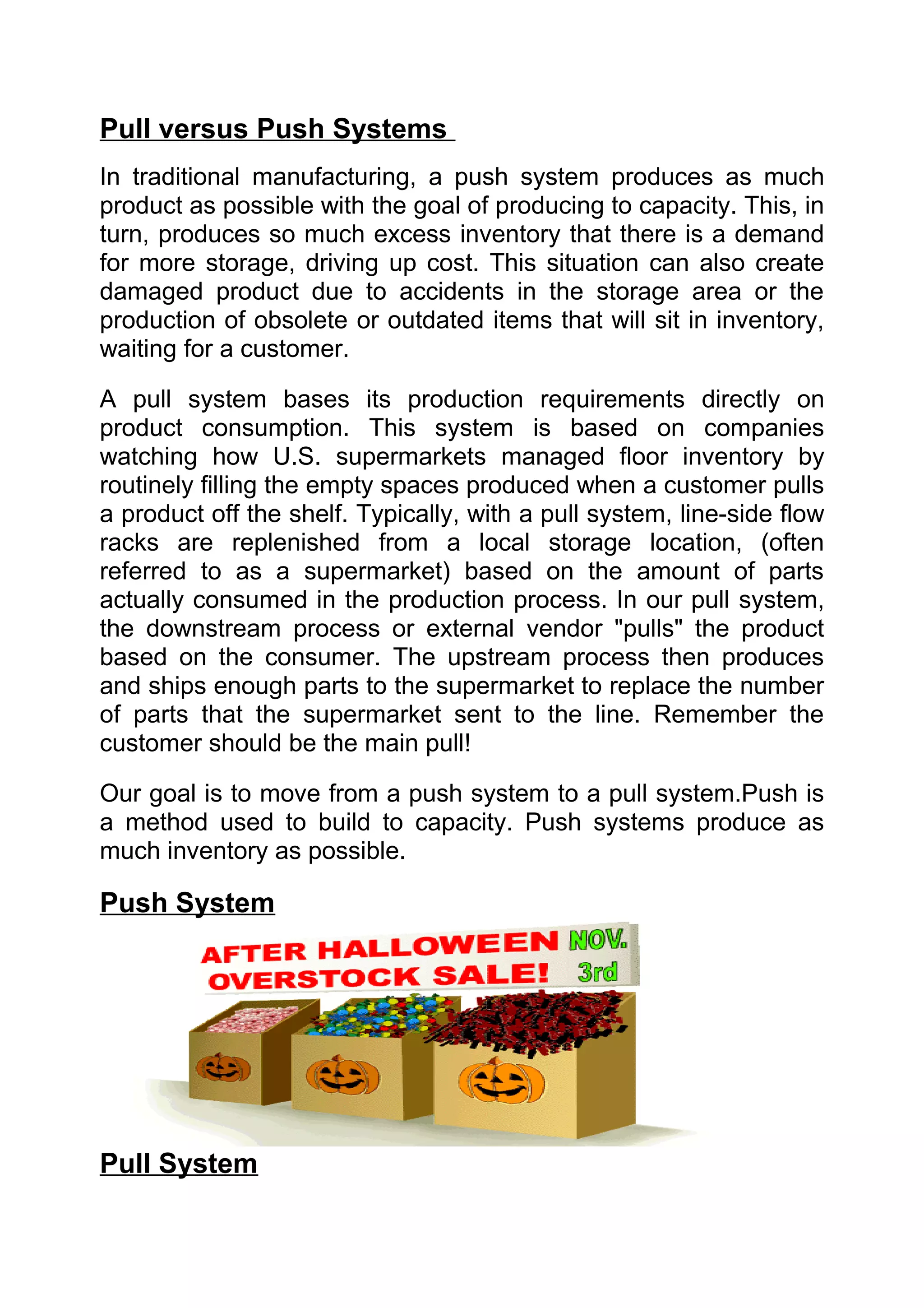 Pull versus Push Systems
In traditional manufacturing, a push system produces as much
product as possible with the goal of producing to capacity. This, in
turn, produces so much excess inventory that there is a demand
for more storage, driving up cost. This situation can also create
damaged product due to accidents in the storage area or the
production of obsolete or outdated items that will sit in inventory,
waiting for a customer.

A pull system bases its production requirements directly on
product consumption. This system is based on companies
watching how U.S. supermarkets managed floor inventory by
routinely filling the empty spaces produced when a customer pulls
a product off the shelf. Typically, with a pull system, line-side flow
racks are replenished from a local storage location, (often
referred to as a supermarket) based on the amount of parts
actually consumed in the production process. In our pull system,
the downstream process or external vendor "pulls" the product
based on the consumer. The upstream process then produces
and ships enough parts to the supermarket to replace the number
of parts that the supermarket sent to the line. Remember the
customer should be the main pull!

Our goal is to move from a push system to a pull system.Push is
a method used to build to capacity. Push systems produce as
much inventory as possible.

Push System




Pull System
 