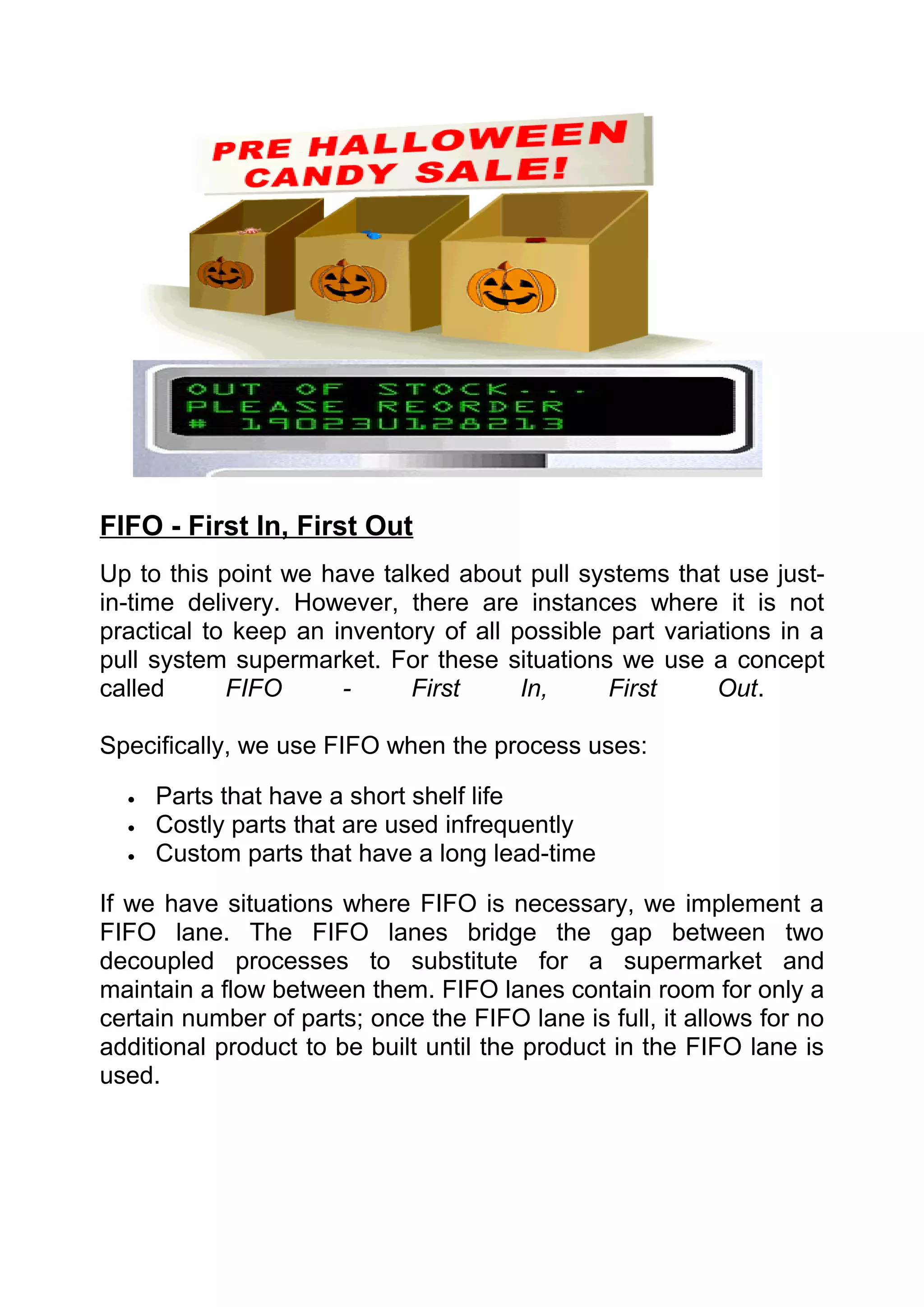 FIFO - First In, First Out
Up to this point we have talked about pull systems that use just-
in-time delivery. However, there are instances where it is not
practical to keep an inventory of all possible part variations in a
pull system supermarket. For these situations we use a concept
called      FIFO      -     First      In,     First     Out.

Specifically, we use FIFO when the process uses:

  •   Parts that have a short shelf life
  •   Costly parts that are used infrequently
  •   Custom parts that have a long lead-time

If we have situations where FIFO is necessary, we implement a
FIFO lane. The FIFO lanes bridge the gap between two
decoupled processes to substitute for a supermarket and
maintain a flow between them. FIFO lanes contain room for only a
certain number of parts; once the FIFO lane is full, it allows for no
additional product to be built until the product in the FIFO lane is
used.
 
