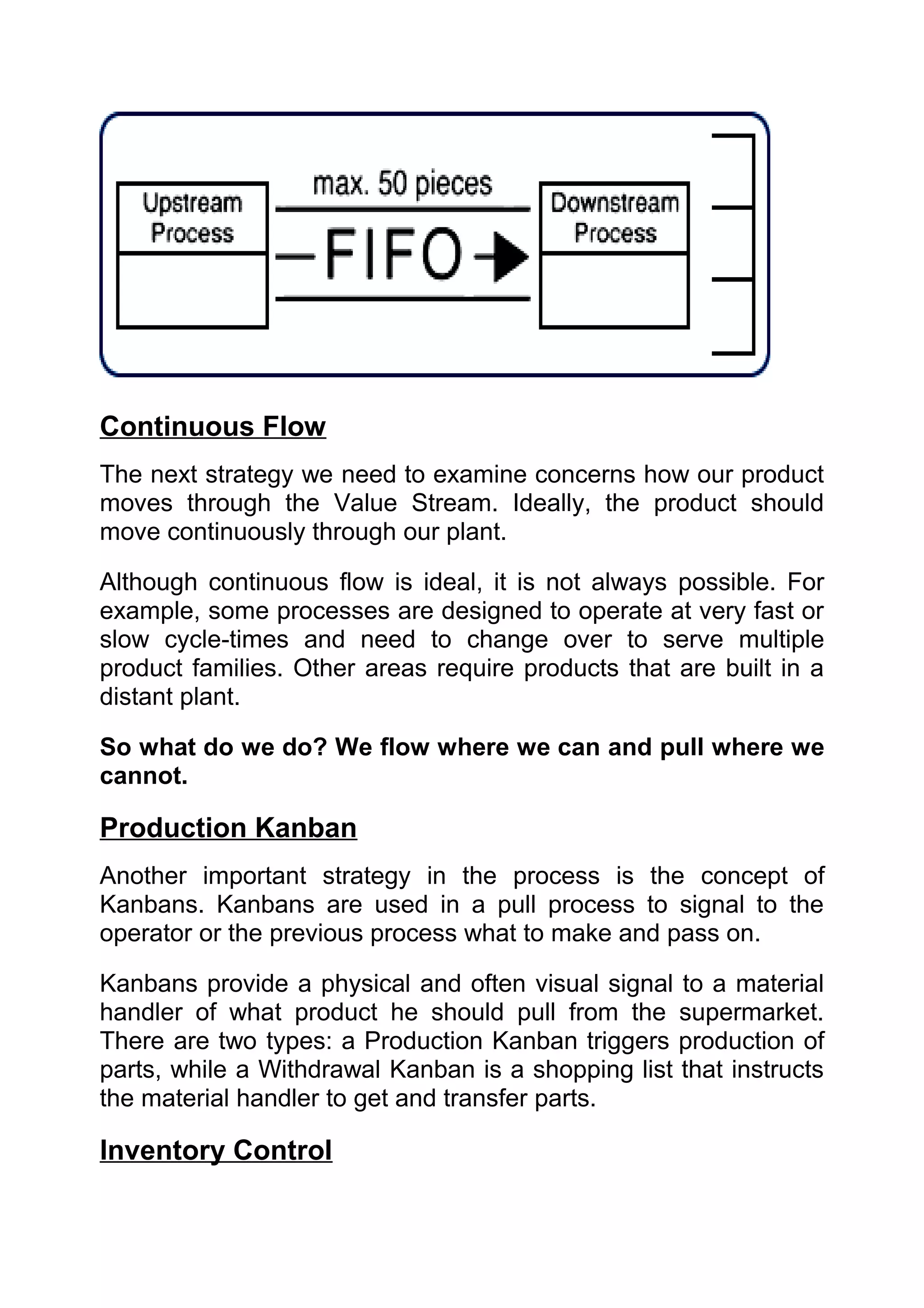 Continuous Flow
The next strategy we need to examine concerns how our product
moves through the Value Stream. Ideally, the product should
move continuously through our plant.

Although continuous flow is ideal, it is not always possible. For
example, some processes are designed to operate at very fast or
slow cycle-times and need to change over to serve multiple
product families. Other areas require products that are built in a
distant plant.

So what do we do? We flow where we can and pull where we
cannot.

Production Kanban
Another important strategy in the process is the concept of
Kanbans. Kanbans are used in a pull process to signal to the
operator or the previous process what to make and pass on.

Kanbans provide a physical and often visual signal to a material
handler of what product he should pull from the supermarket.
There are two types: a Production Kanban triggers production of
parts, while a Withdrawal Kanban is a shopping list that instructs
the material handler to get and transfer parts.

Inventory Control
 