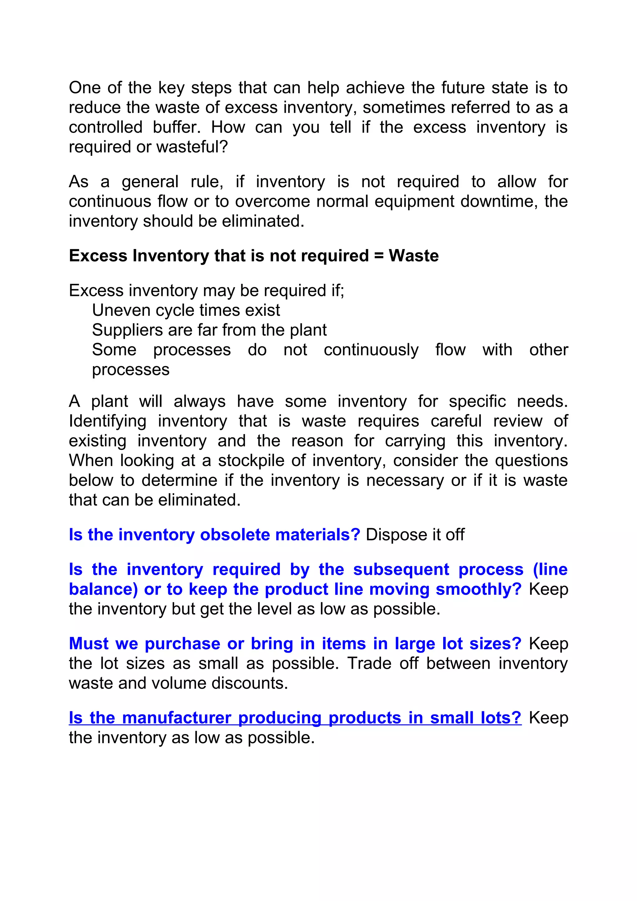 One of the key steps that can help achieve the future state is to
reduce the waste of excess inventory, sometimes referred to as a
controlled buffer. How can you tell if the excess inventory is
required or wasteful?

As a general rule, if inventory is not required to allow for
continuous flow or to overcome normal equipment downtime, the
inventory should be eliminated.

Excess Inventory that is not required = Waste

Excess inventory may be required if;
  Uneven cycle times exist
  Suppliers are far from the plant
  Some processes do not continuously flow with other
  processes
A plant will always have some inventory for specific needs.
Identifying inventory that is waste requires careful review of
existing inventory and the reason for carrying this inventory.
When looking at a stockpile of inventory, consider the questions
below to determine if the inventory is necessary or if it is waste
that can be eliminated.

Is the inventory obsolete materials? Dispose it off

Is the inventory required by the subsequent process (line
balance) or to keep the product line moving smoothly? Keep
the inventory but get the level as low as possible.

Must we purchase or bring in items in large lot sizes? Keep
the lot sizes as small as possible. Trade off between inventory
waste and volume discounts.

Is the manufacturer producing products in small lots? Keep
the inventory as low as possible.
 