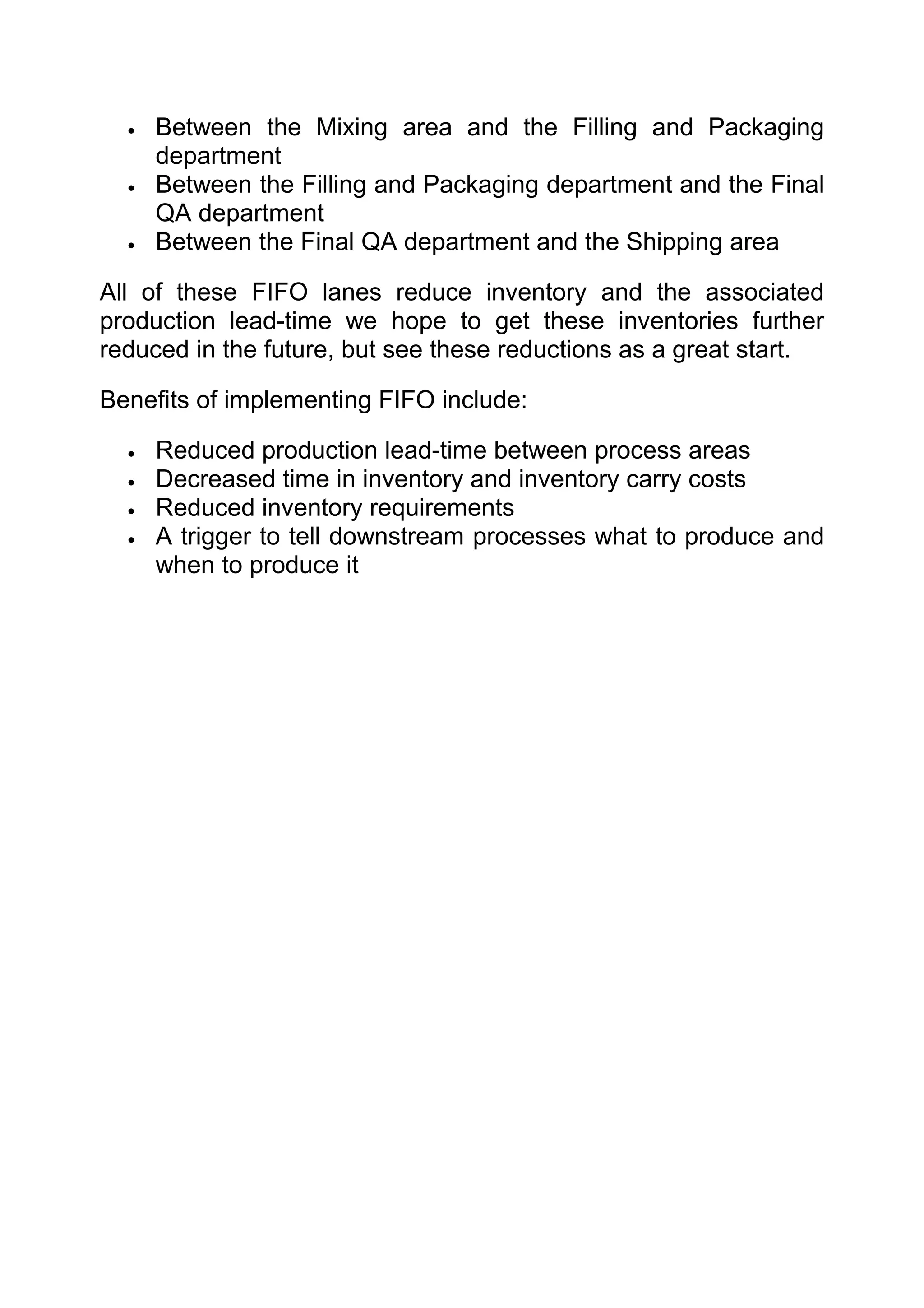 •   Between the Mixing area and the Filling and Packaging
      department
  •   Between the Filling and Packaging department and the Final
      QA department
  •   Between the Final QA department and the Shipping area

All of these FIFO lanes reduce inventory and the associated
production lead-time we hope to get these inventories further
reduced in the future, but see these reductions as a great start.

Benefits of implementing FIFO include:

  •   Reduced production lead-time between process areas
  •   Decreased time in inventory and inventory carry costs
  •   Reduced inventory requirements
  •   A trigger to tell downstream processes what to produce and
      when to produce it
 