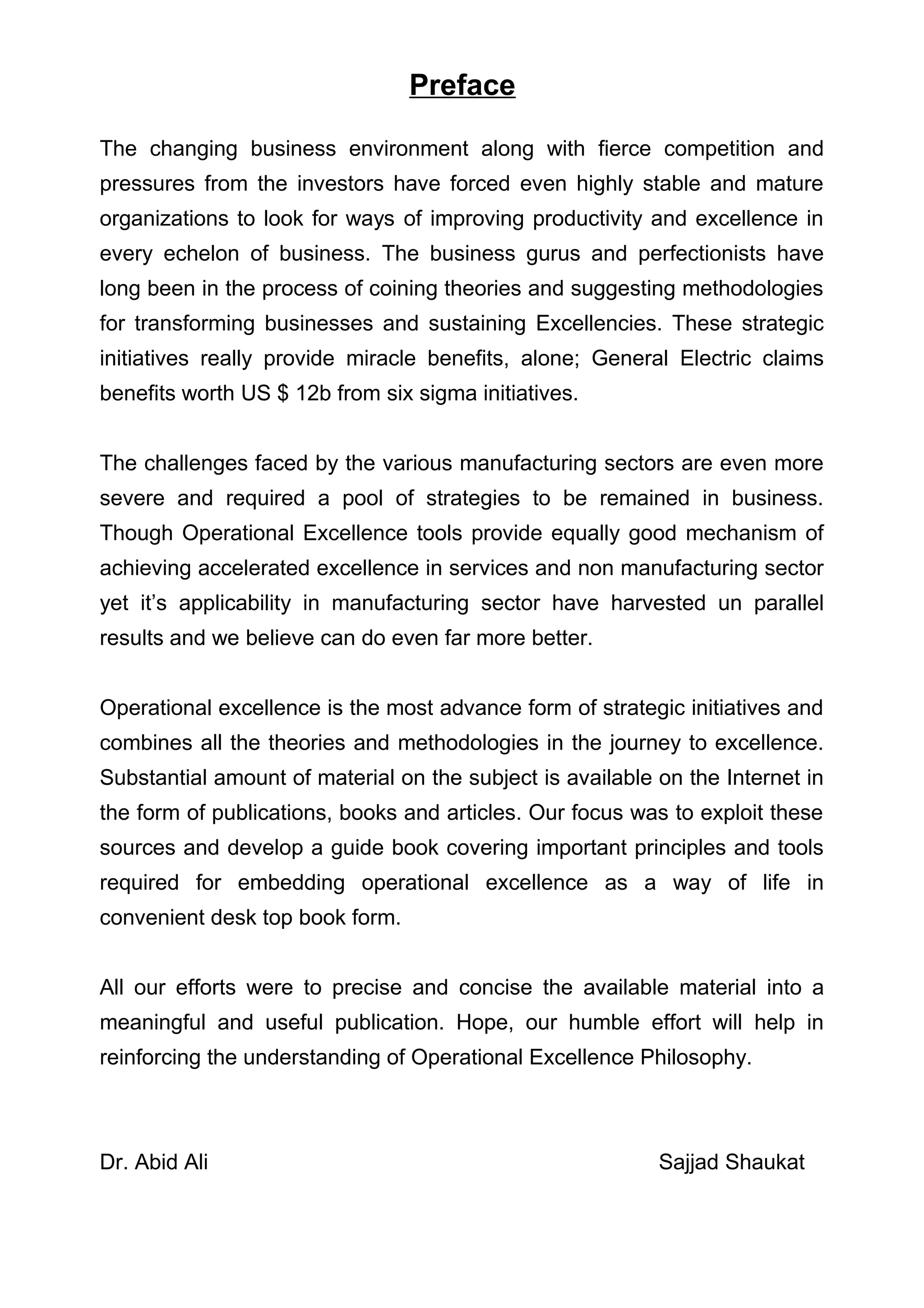Preface

The changing business environment along with fierce competition and
pressures from the investors have forced even highly stable and mature
organizations to look for ways of improving productivity and excellence in
every echelon of business. The business gurus and perfectionists have
long been in the process of coining theories and suggesting methodologies
for transforming businesses and sustaining Excellencies. These strategic
initiatives really provide miracle benefits, alone; General Electric claims
benefits worth US $ 12b from six sigma initiatives.


The challenges faced by the various manufacturing sectors are even more
severe and required a pool of strategies to be remained in business.
Though Operational Excellence tools provide equally good mechanism of
achieving accelerated excellence in services and non manufacturing sector
yet it’s applicability in manufacturing sector have harvested un parallel
results and we believe can do even far more better.


Operational excellence is the most advance form of strategic initiatives and
combines all the theories and methodologies in the journey to excellence.
Substantial amount of material on the subject is available on the Internet in
the form of publications, books and articles. Our focus was to exploit these
sources and develop a guide book covering important principles and tools
required for embedding operational excellence as a way of life in
convenient desk top book form.


All our efforts were to precise and concise the available material into a
meaningful and useful publication. Hope, our humble effort will help in
reinforcing the understanding of Operational Excellence Philosophy.



Dr. Abid Ali                                               Sajjad Shaukat
 